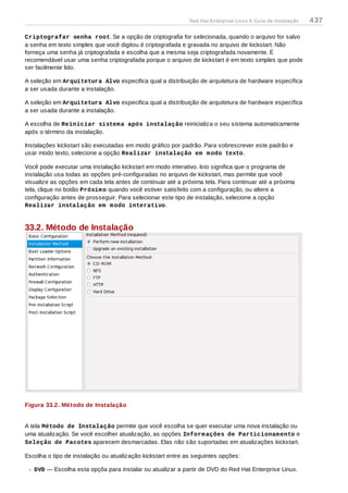 Criptografar senha root. Se a opção de criptografia for selecionada, quando o arquivo for salvo
a senha em texto simples que você digitou é criptografada e gravada no arquivo de kickstart. Não
forneça uma senha já criptografada e escolha que a mesma seja criptografada novamente. É
recomendável usar uma senha criptografada porque o arquivo de kickstart é em texto simples que pode
ser facilmente lido.
A seleção em Arquitetura Alvo especifica qual a distribuição de arquitetura de hardware específica
a ser usada durante a instalação.
A seleção em Arquitetura Alvo especifica qual a distribuição de arquitetura de hardware específica
a ser usada durante a instalação.
A escolha de Reiniciar sistema após instalação reinicializa o seu sistema automaticamente
após o término da instalação.
Instalações kickstart são executadas em modo gráfico por padrão. Para sobrescrever este padrão e
usar modo texto, selecione a opção Realizar instalação em modo texto.
Você pode executar uma instalação kickstart em modo interativo. Isto significa que o programa de
instalação usa todas as opções pré-configuradas no arquivo de kickstart, mas permite que você
visualize as opções em cada tela antes de continuar até a próxima tela. Para continuar até a próxima
tela, clique no botão Próximo quando você estiver satisfeito com a configuração, ou altere a
configuração antes de prosseguir. Para selecionar este tipo de instalação, selecione a opção
Realizar instalação em modo interativo.
33.2. Método de Instalação
Figura 33.2. Método de Instalação
A tela Método de Instalação permite que você escolha se quer executar uma nova instalação ou
uma atualização. Se você escolher atualização, as opções Informações de Particionamento e
Seleção de Pacotes aparecem desmarcadas. Elas não são suportadas em atualizações kickstart.
Escolha o tipo de instalação ou atualização kickstart entre as seguintes opções:
DVD — Escolha esta opçõa para instalar ou atualizar a partir de DVD do Red Hat Enterprise Linux.
Red Hat Enterprise Linux 6 Guia de instalação 437
 