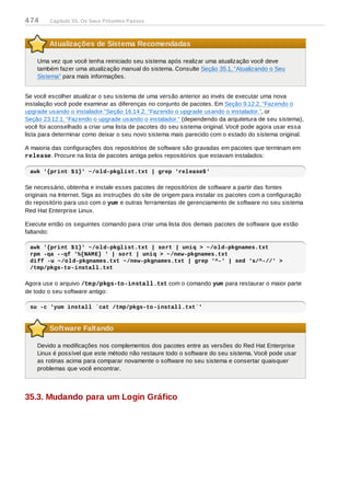 Atualizações de Sistema Recomendadas
Uma vez que você tenha reiniciado seu sistema após realizar uma atualização você deve
também fazer uma atualização manual do sistema. Consulte Seção 35.1, “Atualizando o Seu
Sistema” para mais informações.
Se você escolher atualizar o seu sistema de uma versão anterior ao invés de executar uma nova
instalação você pode examinar as diferenças no conjunto de pacotes. Em Seção 9.12.2, “Fazendo o
upgrade usando o instalador.”Seção 16.14.2, “Fazendo o upgrade usando o instalador.”, or
Seção 23.12.1, “Fazendo o upgrade usando o instalador.” (dependendo da arquitetura de seu sistema),
você foi aconselhado a criar uma lista de pacotes do seu sistema original. Você pode agora usar essa
lista para determinar como deixar o seu novo sistema mais parecido com o estado do sistema original.
A maioria das configurações dos repositórios de software são gravadas em pacotes que terminam em
release. Procure na lista de pacotes antiga pelos repositórios que estavam instalados:
awk '{print $1}' ~/old-pkglist.txt | grep 'release$'
Se necessário, obtenha e instale esses pacotes de repositórios de software a partir das fontes
originais na Internet. Siga as instruções do site de origem para instalar os pacotes com a configuração
do repositório para uso com o yum e outras ferramentas de gerenciamento de software no seu sistema
Red Hat Enterprise Linux.
Execute então os seguintes comando para criar uma lista dos demais pacotes de software que estão
faltando:
awk '{print $1}' ~/old-pkglist.txt | sort | uniq > ~/old-pkgnames.txt
rpm -qa --qf '%{NAME} ' | sort | uniq > ~/new-pkgnames.txt
diff -u ~/old-pkgnames.txt ~/new-pkgnames.txt | grep '^-' | sed 's/^-//' >
/tmp/pkgs-to-install.txt
Agora use o arquivo /tmp/pkgs-to-install.txt com o comando yum para restaurar o maior parte
de todo o seu software antigo:
su -c 'yum install `cat /tmp/pkgs-to-install.txt`'
Software Faltando
Devido a modificações nos complementos dos pacotes entre as versões do Red Hat Enterprise
Linux é possível que este método não restaure todo o software do seu sistema. Você pode usar
as rotinas acima para comparar novamente o software no seu sistema e consertar quaisquer
problemas que você encontrar.
35.3. Mudando para um Login Gráfico
474 Capítulo 35. Os Seus Próximos Passos
 