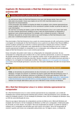 Capítulo 39. Removendo o Red Hat Enterprise Linux de seu
sistema x86
Estas instruções podem destruir dados!
Se você possuir dados do Red Hat Enterprise Linux que você deseja manter, faça um backup
dele antes de proceder. Grave seus dados em um CD, DVD, hard disk externo ou outro
dispositivo de armazenamento.
Como precaução, faça também um backup de dados de qualquer outro sistema operacional que
esteja instalado no seu computador.Os erros acontecem e podem resultar na perda de todas as
suas informações.
Se você fizer um backup de dados a partir do Red Hat Enterprise Linux a ser usado mais tarde
em outro sistema operacional, certifique-se que o meio de armazenamento ou dispositivo é
legível por outro sistema operacional. Por exemplo, sem o software de terceiro, o Microsoft
Windows não pode ler um hard drive externo que você formatou no Red Hat Enterprise Linux
para usar o sistema de arquivo ext2, ext3 ou ext4.
Para desinstalar o Red Hat Enterprise Linux a partir do sistema baseado em x86, você precisa remover
o carregador de inicialização do Red Hat Enterprise Linux a partir de seu Master Boot Record (MBR) e
remover qualquer partição que contenha o sistema operacional. O método para remover o Red Hat
Enterprise Linux de seu computador varia, dependendo se o Red Hat Enterprise Linux for o único
sistema operacional instalado no computador ou se o computador está configurado para inicialização
dupla do Red Hat Enterprise Linux e outro sistema operacional.
Estas instruções não podem cobrir todas as configurações de computador possíveis. Se seu
computador for configurado para inicializar três ou mais sistemas operacionais, ou possui um esquema
de partição altamente padronizada, use as seguintes seções como um guia geral para a remoção de
partições com as diversas ferramentas descritas. Nestas situações, você também precisará aprender a
configurar seu carregador de inicialização escolhido. Veja a Apêndice E, O Carregador de Inicialização
GRUB para uma introdução geral para o assunto, mas instruções detalhadas vão além do escopo deste
documento.
As versões de legacia dos sistemas operacionais da Microsoft
Fdisk, as ferramentas do particionamento do disco fornecido com o MS-DOS e Microsoft
Windows, é incapaz de remover os sistemas de arquivo usado pelo Red Hat Enterprise Linux. O
MS-DOS e versões do Windows anteriores ao Windows XP (exceto pelo Windows 2000) não
possui nenhum outro meio de remover ou modificar partições. Consulte Seção 39.3, “Substituindo
o Red Hat Enterprise Linux pelo MS-DOS ou versões de legacia do Microsoft Windows.” para
métodos de remoção alternativos para uso com o MS-DOS e estas versões do Windows.
39.1. Red Hat Enterprise Linux é o único sistema operacional no
computador
Se o Red Hat Enterprise Linux é o único sistema operacional em seu computador, use a mídia de
instalação para sistema operacional substituto para remover o Red Hat Enterprise Linux. Exemplos de
mídia de instalação incluem o CD de instalação do Windows Vista, DVD de instalação do Windows Vista,
ou DVD de outra distribuição do Linux .
Observe que alguns fabricantes de computadores prontos de fábrica com o MIcrosoft Windows pré-
instalado não fornecem o CD de instalação do Windows ou DVD com o computador. O fabricante pode
ter fornecido, ao invés destes, seu próprio "disco de recuperação de sistema" ou pode ter incluído o
software com o computador que permiteiu que você criasse seu próprio "disco de recuperação de
sistema" quando você iniciou seu computador pela primeira vez. Em alguns casos, o software de
Red Hat Enterprise Linux 6 Guia de instalação 489
 