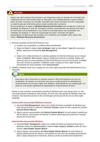 Atenção
Depois que você começou este processo, seu computador pode ser deixado em um estado não
inicializável até que você conclua todas as instruções. Leia cuidadosamente os passos abaixo
antes de iniciar o processo de remoção. Considere abrir estas instruções em outro computador
ou imprimir para que você tenha acesso à elas durante todo o processo.
Este procedimento se apoia no Windows Recovery Environment que carrega de um disco de
instalação do Windows e você não conseguirá concluir o procedimento sem acessar este disco.
Se você iniciar este procedimento e nao concluí-lo, você pode deixar seu computador sem
condições de inicializar. O "disco de recuperação de sistem" fornecido com alguns
computadores de fábrica que são vendidos com o Windows pré-instalado neles, podem não
incluir o Windows Recovery Environment.
1. Remover partições do Red Hat Enterprise Linux
a. Inicialize seu computador no ambiente Microsoft Windows
b. Clique em Start e depois digite diskmgmt.msc na caixa Start Search e pressione
Enter. Aparecerá a ferramenta Disk Management.
A
c. Clique com o botão da direita em uma das partições do Red Hat Enterprise Linux e depois
clique em Delete Partition e clique em Yes para confirmar a remoção. Repita este
processo para as outras partições do Red Hat Enterprise Linux em seu sistema. A medida
que você remove as partições, o WIndows rotula o espaço no disco rígido ocupado
previamente por estas partições como unallocated.
2. Habilitar o Windows para usar o espaço em seu drive rígido vazio pelo Red Hat Enterprise Linux
(opcional).
Nota
Este passo não é necessário se desejar remover o Red Hat Enterprise Linux de seu
computador. No entanto, se você pular este passo, inutilizará parte da capacidade de
armazenamento do seu disco rígido, pelo Windows. Dependendo de sua configuração, isto
pode ser uma porção significante de capacidade de armazenamento do drive.
Decida se quer estender uma partição existente do Windows para usar espaço extra, ou criar
uma nova partição do Windows neste espaço. Se você criar uma partição do Windows nova, ele
irá alocar uma nova letra de drive à ele e irá interagir com ele pois ele fica em um drive rígido
separado.
Aumentando uma partição Windows existente
a. Na janela Disk Management, clique com o botão da direita na partição do Windows que
você deseja estender e selecione o Extend Volume a partir do menu. Aparecerá a janela
Extend Volume Wizard.
b. Siga os passos apresentados pelo Extend Volume Wizard. Se você aceitar o padrão que
ele lhe oferece, a ferramenta irá estender o volume selecionado para preencher o espaço
disponível no hard drive.
Aumentando uma partição Windows
a. Na janela Disk Management, clique com o botão da direita no espaço do disco que o
Windows rotula como unallocated e selecione New Simple Volume a partir do menu.
Iniciará o New Simple Volume Wizard
b. Siga os passos apresentados pelo New Simple Volume Wisard. Se você aceitar as
opções padrão que ele lhe oferece, a ferramenta irá criar uma nova partição que preenche
todo o espaço disponível no hard drive, atribua-o a letra do próximo drive disponível e
Red Hat Enterprise Linux 6 Guia de instalação 493
 