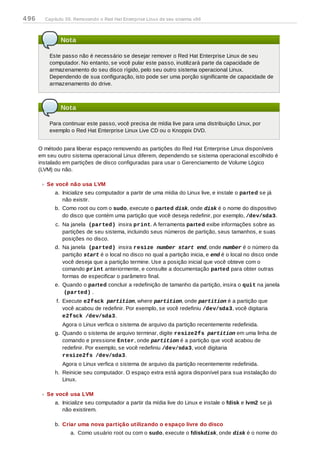 Nota
Este passo não é necessário se desejar remover o Red Hat Enterprise Linux de seu
computador. No entanto, se você pular este passo, inutilizará parte da capacidade de
armazenamento do seu disco rígido, pelo seu outro sistema operacional Linux.
Dependendo de sua configuração, isto pode ser uma porção significante de capacidade de
armazenamento do drive.
Nota
Para continuar este passo, você precisa de mídia live para uma distribuição Linux, por
exemplo o Red Hat Enterprise Linux Live CD ou o Knoppix DVD.
O método para liberar espaço removendo as partições do Red Hat Enterprise Linux disponíveis
em seu outro sistema operacional Linux diferem, dependendo se sistema operacional escolhido é
instalado em partições de disco configuradas para usar o Gerenciamento de Volume Lógico
(LVM) ou não.
Se você não usa LVM
a. Inicialize seu computador a partir de uma mídia do Linux live, e instale o parted se já
não existir.
b. Como root ou com o sudo, execute o parted disk, onde disk é o nome do dispositivo
do disco que contém uma partição que você deseja redefinir, por exemplo, /dev/sda3.
c. Na janela (parted) insira print. A ferramenta parted exibe informações sobre as
partições de seu sistema, incluindo seus números de partição, seus tamanhos, e suas
posições no disco.
d. Na janela (parted) insira resize number start end, onde number é o número da
partição start é o local no disco no qual a partição inicia, e end é o local no disco onde
você deseja que a partição termine. Use a posição inicial que você obteve com o
comando print anteriormente, e consulte a documentação parted para obter outras
formas de especificar o parâmetro final.
e. Quando o parted concluir a redefinição de tamanho da partição, insira o quit na janela
(parted) .
f. Execute e2fsck partition, where partition, onde partition é a partição que
você acabou de redefinir. Por exemplo, se você redefiniu /dev/sda3, você digitaria
e2fsck /dev/sda3.
Agora o Linux verfica o sistema de arquivo da partição recentemente redefinida.
g. Quando o sistema de arquivo terminar, digite resize2fs partition em uma linha de
comando e pressione Enter, onde partition é a partição que você acabou de
redefinir. Por exemplo, se você redefiniu /dev/sda3, você digitaria
resize2fs /dev/sda3.
Agora o Linux verfica o sistema de arquivo da partição recentemente redefinida.
h. Reinicie seu computador. O espaço extra está agora disponível para sua instalação do
Linux.
Se você usa LVM
a. Inicialize seu computador a partir da mídia live do Linux e instale o fdisk e lvm2 se já
não existirem.
b. Criar uma nova partição utilizando o espaço livre do disco
a. Como usuário root ou com o sudo, execute o fdiskdisk, onde disk é o nome do
496 Capítulo 39. Removendo o Red Hat Enterprise Linux de seu sistema x86
 