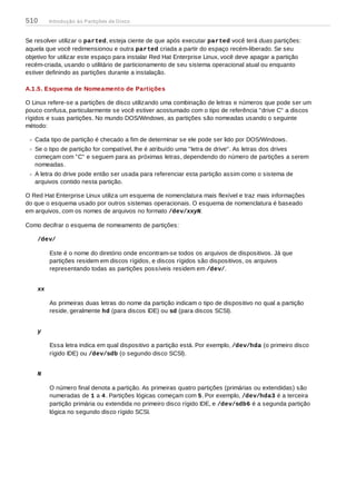 Se resolver utilizar o parted, esteja ciente de que após executar parted você terá duas partições:
aquela que você redimensionou e outra parted criada a partir do espaço recém-liberado. Se seu
objetivo for utilizar este espaço para instalar Red Hat Enterprise Linux, você deve apagar a partição
recém-criada, usando o utilitário de particionamento de seu sistema operacional atual ou enquanto
estiver definindo as partições durante a instalação.
A.1.5. Esquema de Nomeamento de Partições
O Linux refere-se a partições de disco utilizando uma combinação de letras e números que pode ser um
pouco confusa, particularmente se você estiver acostumado com o tipo de referência "drive C" a discos
rígidos e suas partições. No mundo DOS/Windows, as partições são nomeadas usando o seguinte
método:
Cada tipo de partição é checado a fim de determinar se ele pode ser lido por DOS/Windows.
Se o tipo de partição for compatível, lhe é atribuído uma "letra de drive". As letras dos drives
começam com "C" e seguem para as próximas letras, dependendo do número de partições a serem
nomeadas.
A letra do drive pode então ser usada para referenciar esta partição assim como o sistema de
arquivos contido nesta partição.
O Red Hat Enterprise Linux utiliza um esquema de nomenclatura mais flexível e traz mais informações
do que o esquema usado por outros sistemas operacionais. O esquema de nomenclatura é baseado
em arquivos, com os nomes de arquivos no formato /dev/xxyN.
Como decifrar o esquema de nomeamento de partições:
/dev/
Este é o nome do diretório onde encontram-se todos os arquivos de dispositivos. Já que
partições residem em discos rígidos, e discos rígidos são dispositivos, os arquivos
representando todas as partições possíveis residem em /dev/.
xx
As primeiras duas letras do nome da partição indicam o tipo de dispositivo no qual a partição
reside, geralmente hd (para discos IDE) ou sd (para discos SCSI).
y
Essa letra indica em qual dispositivo a partição está. Por exemplo, /dev/hda (o primeiro disco
rígido IDE) ou /dev/sdb (o segundo disco SCSI).
N
O número final denota a partição. As primeiras quatro partições (primárias ou extendidas) são
numeradas de 1 a 4. Partições lógicas começam com 5. Por exemplo, /dev/hda3 é a terceira
partição primária ou extendida no primeiro disco rígido IDE, e /dev/sdb6 é a segunda partição
lógica no segundo disco rígido SCSI.
510 Introdução às Partições de Disco
 