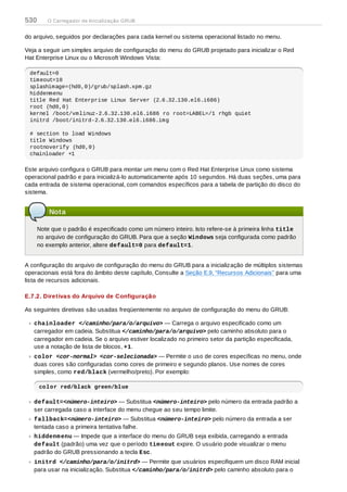 do arquivo, seguidos por declarações para cada kernel ou sistema operacional listado no menu.
Veja a seguir um simples arquivo de configuração do menu do GRUB projetado para inicializar o Red
Hat Enterprise Linux ou o Microsoft Windows Vista:
default=0
timeout=10
splashimage=(hd0,0)/grub/splash.xpm.gz
hiddenmenu
title Red Hat Enterprise Linux Server (2.6.32.130.el6.i686)
root (hd0,0)
kernel /boot/vmlinuz-2.6.32.130.el6.i686 ro root=LABEL=/1 rhgb quiet
initrd /boot/initrd-2.6.32.130.el6.i686.img
# section to load Windows
title Windows
rootnoverify (hd0,0)
chainloader +1
Este arquivo configura o GRUB para montar um menu com o Red Hat Enterprise Linux como sistema
operacional padrão e para inicializá-lo automaticamente após 10 segundos. Há duas seções, uma para
cada entrada de sistema operacional, com comandos específicos para a tabela de partição do disco do
sistema.
Nota
Note que o padrão é especificado como um número inteiro. Isto refere-se à primeira linha title
no arquivo de configuração do GRUB. Para que a seção Windows seja configurada como padrão
no exemplo anterior, altere default=0 para default=1.
A configuração do arquivo de configuração do menu do GRUB para a inicialização de múltiplos sistemas
operacionais está fora do âmbito deste capítulo, Consulte a Seção E.9, “Recursos Adicionais” para uma
lista de recursos adicionais.
E.7.2. Diretivas do Arquivo de Configuração
As seguintes diretivas são usadas freqüentemente no arquivo de configuração do menu do GRUB:
chainloader </caminho/para/o/arquivo> — Carrega o arquivo especificado como um
carregador em cadeia. Substitua </caminho/para/o/arquivo> pelo caminho absoluto para o
carregador em cadeia. Se o arquivo estiver localizado no primeiro setor da partição especificada,
use a notação de lista de blocos, +1.
color <cor-normal> <cor-selecionada> — Permite o uso de cores específicas no menu, onde
duas cores são configuradas como cores de primeiro e segundo planos. Use nomes de cores
simples, como red/black (vermelho/preto). Por exemplo:
color red/black green/blue
default=<número-inteiro> — Substitua <número-inteiro> pelo número da entrada padrão a
ser carregada caso a interface do menu chegue ao seu tempo limite.
fallback=<número-inteiro> — Substitua <número-inteiro> pelo número da entrada a ser
tentada caso a primeira tentativa falhe.
hiddenmenu — Impede que a interface do menu do GRUB seja exibida, carregando a entrada
default (padrão) uma vez que o período timeout expire. O usuário pode visualizar o menu
padrão do GRUB pressionando a tecla Esc.
initrd </caminho/para/o/initrd> — Permite que usuários especifiquem um disco RAM inicial
para usar na inicialização. Substitua </caminho/para/o/initrd> pelo caminho absoluto para o
530 O Carregador de Inicialização GRUB
 