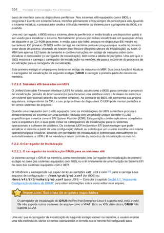 baixo de interface para os dispositivos periféricos. Nos sistemas x86 equipados com o BIOS, o
programa é escrito em somente leitura, memória permanente e fica sempre disponível para uso. Quando
o sistema inicializa, o processador analisa o final da memória do sistema para o programa do BIOS, e o
executa.
Uma vez carregado, o BIOS testa o sistema, detecta periféricos e então localiza um dispositivo válido a
ser usado para inicializar o sistema. Normalmente, procura por mídias inicializáveis em quaisquer drives
de disquete e de CD-ROM presentes, e então, caso isto falhe, procura no dispositivo IDE mestre no
barramento IDE primário. O BIOS então carrega na memória qualquer programa que resida no primeiro
setor deste dispositivo, chamado de Master Boot Record (Registro Mestre de Inicialização) ou MBR. O
MBR tem apenas 512 bytes de tamanho e contém instruções em código de máquina sobre como
inicializar o computador (o carregador de inicialização), bem como a tabela de partições. Uma vez que o
BIOS encontra e carrega o carregador de inicialização na memória, ele passa o controle do processo de
inicialização para o carregador de inicialização.
Este primeiro estágio é um pequeno binário em código de máquina no MBR. Sua única função é localizar
o carregador de inicialização do segundo estágio (GRUB e carregar a primeira parte do mesmo na
memória.
F.2.1.2. Sistemas x86 baseados em UEFI
O Unified Extensible Firmware Interface (UEFI) foi criado, assim como o BIOS, para controlar o processo
de inicialização (através do boot services) e para fornecer uma interface entre o firmware do sistema e
um sistema operacional (através do runtime services). Ao contrário do BIOS, ele apresenta sua própria
arquitetura, independente da CPU, e seu próprio driver de dispositivo. O UEFI pode montar partições e
ler certos sistemas de arquivos.
Quando um computador com o x86, equipado como as inicializações do UEFI, a interface procura o
armazenamento do sistema por uma partição rotulada com um globally unique identifier (GUID)
específico que o marca como o EFI System Partition (ESP). Esta partição contém aplicativos compilados
para a arquitetura EFI, o qual pode incluir os carregadores de inicialização para os sistemas
operacionais e software de utilitários. Os sistemas UEFI incluem um EFI boot manager que pode
inicializar o sistema a partir de uma configuração default, ou solicita que um usuário escolha um sistema
operacional para inicializar. Wuando um carregador de inicialização é selecionado, manualmente ou
automaticamente, o UEFI o lê na memória e retém controle do processo de inicialização no mesmo.
F.2.2. O Carregador de Inicialização
F.2.2.1. O carregador de inicialização GRUB para os sistemas x86
O sistema carrega o GRUB na memória, como mencionado pelo carregador de inicialização de primeiro
estágio no caso dos sistemas equipados com BIOS, ou o lê diretamente de uma Partição de Sistema EFI
no caso dos sistemas equipados com o UEFI.
O GRUB tem a vantagem de ser capaz de ler as partições ext2, ext3 e ext4 [ ] parte e carrega seus
arquivos de configuração — /boot/grub/grub.conf (for BIOS) ou
/boot/efi/EFI/redhat/grub.conf (para UEFI) — Consulte o capítulo Seção E.7, “Arquivo de
Configuração do Menu do GRUB” para obter informações sobre como editar este arquivo.
Importante: Sistemas de arquivos suportados
O carregador de inicialização do GRUB no Red Hat Enterprise Linux 6 suporta ext2, ext3, e ext4.
Ele não suporta outros sistemas de arquivo como o VFAT, Btrfs ou XFS. Além disso, GRUB não
suporta o LVM.
Uma vez que o carregador de inicialização do segundo estágio estiver na memória, o usuário recebe
uma tela exibindo os vários sistemas operacionais e kernels que o mesmo foi configurado para
15
534 Processo de Inicialização, Init, e Shutdown
 