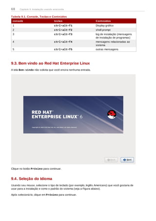 Tabela 9.1. Console, Teclas e Conteúdos
console teclas Conteúdos
1 ctrl+alt+f1 Display gráfico
2 ctrl+alt+f2 shell prompt
3 ctrl+alt+f3 log de instalação (mensagens
de instalação de programas)
4 ctrl+alt+f4 mensagens relacionadas ao
sistema
5 ctrl+alt+f5 outras mensagens
9.3. Bem vindo ao Red Hat Enterprise Linux
A tela Bem-vindo não solicita que você ensira nenhuma entrada.
Clique no botão Próximo para continuar.
9.4. Seleção do Idioma
Usando seu mouse, selecione o tipo de teclado (por exemplo, Inglês Americano) que você gostaria de
usar para a instalação e como o padrão do sistema (veja a Figura abaixo).
Após selecioná-lo, clique em Próximo para continuar.
68 Capítulo 9. Instalação usando anaconda
 