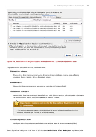 Figura 9.6. Selecionar os dispositivos de armazenamento - Outros Dispositivos SAN
Dispositivos são agrupados sob as seguintes abas:
Dispositivos básicos
Dispositivos de armazenamento básico diretamente conectado ao sistema local, tal como
drives de discos rígidos e drives de estado sólido.
Firmware RAID
Dispositivo de armazenamento anexado ao controller do firmware RAID
Dispositivos Multipath
Dispositivos de armazenamento acessíveis por mais de um caminho, tal como pelos controllers
SCSI múltiplos ou portas de Canal de Fibra no mesmo sistema.
Importante - números de série do dispositivo devem conter 16 ou
32 caracteres.
O instalador detecta somente os dispositivos de armazenamento multipath com os
números em série que são de 16 ou 32 caracteres.
Outros Dispositivos SAN
Qualquer outro dispositivo disponível em uma rede de área de armazenamento (SAN).
Se você precisar configurar o iSCSI ou FCoE, clique em Adicionar Alvo Avançado e proceda para
Red Hat Enterprise Linux 6 Guia de instalação 73
 