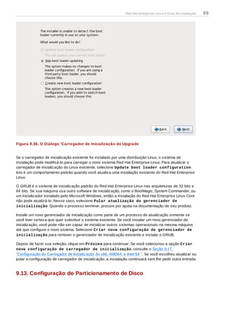 Figura 9.36. O Diálogo 'Carregador de Inicialização do Upgrade
Se o carregador de inicialização existente foi instalado por uma distribuição Linux, o sistema de
instalação pode modificá-lo para carregar o novo sistema Red Hat Enterprise Linux. Para atualizar o
carregador de inicialização do Linux existente, selecione Update boot loader configuration.
Isto é um comportamento padrão quando você atualiza uma instalação existente do Red Hat Enterprise
Linux.
O GRUB é o sistema de inicialização padrão do Red Hat Enterprise Linux nas arquiteturas de 32 bits e
64 bits. Se sua máquina usa outro software de inicialização, como o BootMagic, System Commander, ou
um inicializador instalado pelo Microsoft Windows, então a instalação do Red Hat Enterprise Linux Core
não pode atualizá-lo. Nesse caso, selecione Pular atualização do gerenciador de
inicialização. Quando o processo terminar, procure por ajuda na documentação de seu produto.
Instale um novo gerenciador de inicialização como parte de um processo de atualização somente se
você tiver certeza que quer substituir o sistema existente. Se você instalar um novo gerenciador de
inicialização, você pode não ser capaz de inicializar outros sistemas operacionais na mesma máquina
até que configure o novo sistema. Selecione Criar nova configuração do gerenciador de
inicialização para remover o gerenciador de inicialização existente e instalar o GRUB.
Depois de fazer sua seleção, clique em Próximo para continuar. Se você selecionou a opção Criar
nova configuração de carregador de inicialização, consulte o Seção 9.17,
“Configuração do Carregador de Inicialização do x86, AMD64, e Intel 64 ”. Se você escolheu atualizar ou
pular a configuração de carregador de inicialização, a instalação continuará sem lhe pedir outra entrada.
9.13. Configuração do Particionamento de Disco
Red Hat Enterprise Linux 6 Guia de instalação 99
 