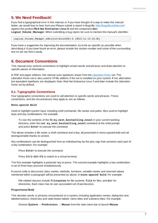 5. We Need Feedback!
If you find a typographical error in this manual, or if you have thought of a way to make this manual
better, we would love to hear from you! Please submit a report in Bugzilla: http://bugzilla.redhat.com/
against the product Red Hat Enterprise Linux 6 and the component doc-
Logical_Volume_Manager. When submitting a bug report, be sure to mention the manual's identifier:
Logical_Volume_Manager_Administration(EN)-6 (2013-11-13-15:20)
If you have a suggestion for improving the documentation, try to be as specific as possible when
describing it. If you have found an error, please include the section number and some of the surrounding
text so we can find it easily.
6. Document Conventions
This manual uses several conventions to highlight certain words and phrases and draw attention to
specific pieces of information.
In PDF and paper editions, this manual uses typefaces drawn from the Liberation Fonts set. The
Liberation Fonts set is also used in HTML editions if the set is installed on your system. If not, alternative
but equivalent typefaces are displayed. Note: Red Hat Enterprise Linux 5 and later include the Liberation
Fonts set by default.
6.1. Typographic Conventions
Four typographic conventions are used to call attention to specific words and phrases. These
conventions, and the circumstances they apply to, are as follows.
Mono-spaced Bold
Used to highlight system input, including shell commands, file names and paths. Also used to highlight
keys and key combinations. For example:
To see the contents of the file my_next_bestselling_novel in your current working
directory, enter the cat my_next_bestselling_novel command at the shell prompt
and press Enter to execute the command.
The above includes a file name, a shell command and a key, all presented in mono-spaced bold and all
distinguishable thanks to context.
Key combinations can be distinguished from an individual key by the plus sign that connects each part of
a key combination. For example:
Press Enter to execute the command.
Press Ctrl+Alt+F2 to switch to a virtual terminal.
The first example highlights a particular key to press. The second example highlights a key combination:
a set of three keys pressed simultaneously.
If source code is discussed, class names, methods, functions, variable names and returned values
mentioned within a paragraph will be presented as above, in mono-spaced bold. For example:
File-related classes include filesystem for file systems, file for files, and dir for
directories. Each class has its own associated set of permissions.
Proportional Bold
This denotes words or phrases encountered on a system, including application names; dialog-box text;
labeled buttons; check-box and radio-button labels; menu titles and submenu titles. For example:
Choose System → Preferences → Mouse from the main menu bar to launch Mouse
Introduction
7
 