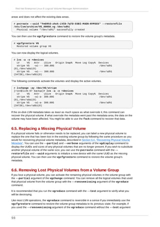 areas and does not affect the existing data areas.
# pvcreate --uuid "FmGRh3-zhok-iVI8-7qTD-S5BI-MAEN-NYM5Sk" --restorefile
/etc/lvm/archive/VG_00050.vg /dev/sdh1
Physical volume "/dev/sdh1" successfully created
You can then use the vgcfgrestore command to restore the volume group's metadata.
# vgcfgrestore VG
Restored volume group VG
You can now display the logical volumes.
# lvs -a -o +devices
LV VG Attr LSize Origin Snap% Move Log Copy% Devices
stripe VG -wi--- 300.00G /dev/sdh1
(0),/dev/sda1(0)
stripe VG -wi--- 300.00G /dev/sdh1
(34728),/dev/sdb1(0)
The following commands activate the volumes and display the active volumes.
# lvchange -ay /dev/VG/stripe
[root@link-07 backup]# lvs -a -o +devices
LV VG Attr LSize Origin Snap% Move Log Copy% Devices
stripe VG -wi-a- 300.00G /dev/sdh1
(0),/dev/sda1(0)
stripe VG -wi-a- 300.00G /dev/sdh1
(34728),/dev/sdb1(0)
If the on-disk LVM metadata takes as least as much space as what overrode it, this command can
recover the physical volume. If what overrode the metadata went past the metadata area, the data on the
volume may have been affected. You might be able to use the fsck command to recover that data.
6.5. Replacing a Missing Physical Volume
If a physical volume fails or otherwise needs to be replaced, you can label a new physical volume to
replace the one that has been lost in the existing volume group by following the same procedure as you
would for recovering physical volume metadata, described in Section 6.4, “Recovering Physical Volume
Metadata”. You can use the --partial and --verbose arguments of the vgdisplay command to
display the UUIDs and sizes of any physical volumes that are no longer present. If you wish to substitute
another physical volume of the same size, you can use the pvcreate command with the --
restorefile and --uuid arguments to initialize a new device with the same UUID as the missing
physical volume. You can then use the vgcfgrestore command to restore the volume group's
metadata.
6.6. Removing Lost Physical Volumes from a Volume Group
If you lose a physical volume, you can activate the remaining physical volumes in the volume group with
the --partial argument of the vgchange command. You can remove all the logical volumes that used
that physical volume from the volume group with the --removemissing argument of the vgreduce
command.
It is recommended that you run the vgreduce command with the --test argument to verify what you
will be destroying.
Like most LVM operations, the vgreduce command is reversible in a sense if you immediately use the
vgcfgrestore command to restore the volume group metadata to its previous state. For example, if
you used the --removemissing argument of the vgreduce command without the --test argument
Red Hat Enterprise Linux 6 Logical Volume Manager Administration
98
 
