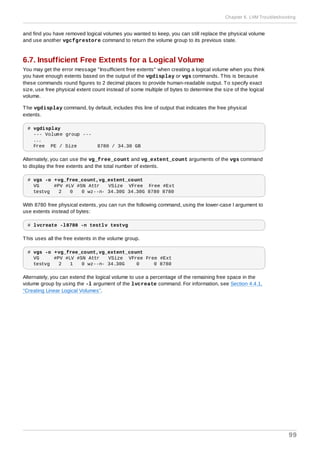 and find you have removed logical volumes you wanted to keep, you can still replace the physical volume
and use another vgcfgrestore command to return the volume group to its previous state.
6.7. Insufficient Free Extents for a Logical Volume
You may get the error message "Insufficient free extents" when creating a logical volume when you think
you have enough extents based on the output of the vgdisplay or vgs commands. This is because
these commands round figures to 2 decimal places to provide human-readable output. To specify exact
size, use free physical extent count instead of some multiple of bytes to determine the size of the logical
volume.
The vgdisplay command, by default, includes this line of output that indicates the free physical
extents.
# vgdisplay
--- Volume group ---
...
Free PE / Size 8780 / 34.30 GB
Alternately, you can use the vg_free_count and vg_extent_count arguments of the vgs command
to display the free extents and the total number of extents.
# vgs -o +vg_free_count,vg_extent_count
VG #PV #LV #SN Attr VSize VFree Free #Ext
testvg 2 0 0 wz--n- 34.30G 34.30G 8780 8780
With 8780 free physical extents, you can run the following command, using the lower-case l argument to
use extents instead of bytes:
# lvcreate -l8780 -n testlv testvg
This uses all the free extents in the volume group.
# vgs -o +vg_free_count,vg_extent_count
VG #PV #LV #SN Attr VSize VFree Free #Ext
testvg 2 1 0 wz--n- 34.30G 0 0 8780
Alternately, you can extend the logical volume to use a percentage of the remaining free space in the
volume group by using the -l argument of the lvcreate command. For information, see Section 4.4.1,
“Creating Linear Logical Volumes”.
Chapter 6. LVM Troubleshooting
99
 