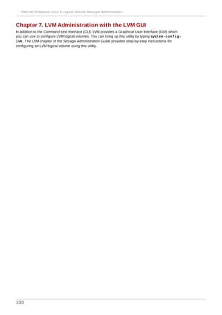 Chapter 7. LVM Administration with the LVM GUI
In addition to the Command Line Interface (CLI), LVM provides a Graphical User Interface (GUI) which
you can use to configure LVM logical volumes. You can bring up this utility by typing system-config-
lvm. The LVM chapter of the Storage Administration Guide provides step-by-step instructions for
configuring an LVM logical volume using this utility.
Red Hat Enterprise Linux 6 Logical Volume Manager Administration
100
 