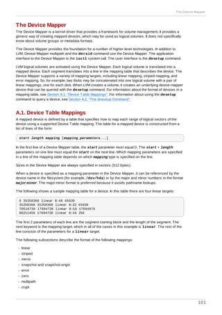 The Device Mapper
The Device Mapper is a kernel driver that provides a framework for volume management. It provides a
generic way of creating mapped devices, which may be used as logical volumes. It does not specifically
know about volume groups or metadata formats.
The Device Mapper provides the foundation for a number of higher-level technologies. In addition to
LVM, Device-Mapper multipath and the dmraid command use the Device Mapper. The application
interface to the Device Mapper is the ioctl system call. The user interface is the dmsetup command.
LVM logical volumes are activated using the Device Mapper. Each logical volume is translated into a
mapped device. Each segment translates into a line in the mapping table that describes the device. The
Device Mapper supports a variety of mapping targets, including linear mapping, striped mapping, and
error mapping. So, for example, two disks may be concatenated into one logical volume with a pair of
linear mappings, one for each disk. When LVM creates a volume, it creates an underlying device-mapper
device that can be queried with the dmsetup command. For information about the format of devices in a
mapping table, see Section A.1, “Device Table Mappings”. For information about using the dmsetup
command to query a device, see Section A.2, “The dmsetup Command”.
A.1. Device Table Mappings
A mapped device is defined by a table that specifies how to map each range of logical sectors of the
device using a supported Device Table mapping. The table for a mapped device is constructed from a
list of lines of the form:
start length mapping [mapping_parameters...]
In the first line of a Device Mapper table, the start parameter must equal 0. The start + length
parameters on one line must equal the start on the next line. Which mapping parameters are specified
in a line of the mapping table depends on which mapping type is specified on the line.
Sizes in the Device Mapper are always specified in sectors (512 bytes).
When a device is specified as a mapping parameter in the Device Mapper, it can be referenced by the
device name in the filesystem (for example, /dev/hda) or by the major and minor numbers in the format
major:minor. The major:minor format is preferred because it avoids pathname lookups.
The following shows a sample mapping table for a device. In this table there are four linear targets:
0 35258368 linear 8:48 65920
35258368 35258368 linear 8:32 65920
70516736 17694720 linear 8:16 17694976
88211456 17694720 linear 8:16 256
The first 2 parameters of each line are the segment starting block and the length of the segment. The
next keyword is the mapping target, which in all of the cases in this example is linear. The rest of the
line consists of the parameters for a linear target.
The following subsections describe the format of the following mappings:
linear
striped
mirror
snapshot and snapshot-origin
error
zero
multipath
crypt
The Device Mapper
101
 