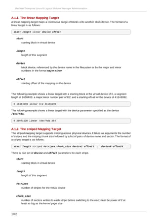 A.1.1. The linear Mapping Target
A linear mapping target maps a continuous range of blocks onto another block device. The format of a
linear target is as follows:
start length linear device offset
start
starting block in virtual device
length
length of this segment
device
block device, referenced by the device name in the filesystem or by the major and minor
numbers in the format major:minor
offset
starting offset of the mapping on the device
The following example shows a linear target with a starting block in the virtual device of 0, a segment
length of 1638400, a major:minor number pair of 8:2, and a starting offset for the device of 41146992.
0 16384000 linear 8:2 41156992
The following example shows a linear target with the device parameter specified as the device
/dev/hda.
0 20971520 linear /dev/hda 384
A.1.2. The striped Mapping Target
The striped mapping target supports striping across physical devices. It takes as arguments the number
of stripes and the striping chunk size followed by a list of pairs of device name and sector. The format of
a striped target is as follows:
start length striped #stripes chunk_size device1 offset1 ... deviceN offsetN
There is one set of device and offset parameters for each stripe.
start
starting block in virtual device
length
length of this segment
#stripes
number of stripes for the virtual device
chunk_size
number of sectors written to each stripe before switching to the next; must be power of 2 at
least as big as the kernel page size
Red Hat Enterprise Linux 6 Logical Volume Manager Administration
102
 