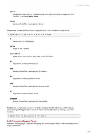 device
block device, referenced by the device name in the filesystem or by the major and minor
numbers in the format major:minor.
offset
starting offset of the mapping on the device
The following example shows a striped target with three stripes and a chunk size of 128:
0 73728 striped 3 128 8:9 384 8:8 384 8:7 9789824
0
starting block in virtual device
73728
length of this segment
striped 3 128
stripe across three devices with chunk size of 128 blocks
8:9
major:minor numbers of first device
384
starting offset of the mapping on the first device
8:8
major:minor numbers of second device
384
starting offset of the mapping on the second device
8:7
major:minor numbers of third device
9789824
starting offset of the mapping on the third device
The following example shows a striped target for 2 stripes with 256 KiB chunks, with the device
parameters specified by the device names in the file system rather than by the major and minor
numbers.
0 65536 striped 2 512 /dev/hda 0 /dev/hdb 0
A.1.3. The mirror Mapping Target
The mirror mapping target supports the mapping of a mirrored logical device. The format of a mirrored
target is as follows:
The Device Mapper
103
 