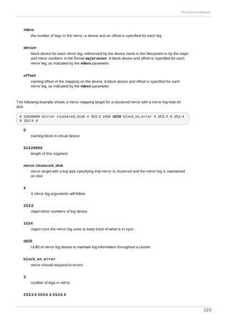 #devs
the number of legs in the mirror; a device and an offset is specified for each leg
device
block device for each mirror leg, referenced by the device name in the filesystem or by the major
and minor numbers in the format major:minor. A block device and offset is specified for each
mirror leg, as indicated by the #devs parameter.
offset
starting offset of the mapping on the device. A block device and offset is specified for each
mirror leg, as indicated by the #devs parameter.
The following example shows a mirror mapping target for a clustered mirror with a mirror log kept on
disk.
0 52428800 mirror clustered_disk 4 253:2 1024 UUID block_on_error 3 253:3 0 253:4
0 253:5 0
0
starting block in virtual device
524 28800
length of this segment
mirror clustered_disk
mirror target with a log type specifying that mirror is clustered and the mirror log is maintained
on disk
4
4 mirror log arguments will follow
253:2
major:minor numbers of log device
1024
region size the mirror log uses to keep track of what is in sync
UUID
UUID of mirror log device to maintain log information throughout a cluster
block_on_error
mirror should respond to errors
3
number of legs in mirror
253:3 0 253:4 0 253:5 0
The Device Mapper
105
 
