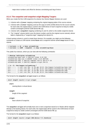 major:minor numbers and offset for devices constituting each leg of mirror
A.1.4. The snapshot and snapshot-origin Mapping Targets
When you create the first LVM snapshot of a volume, four Device Mapper devices are used:
1. A device with a linear mapping containing the original mapping table of the source volume.
2. A device with a linear mapping used as the copy-on-write (COW) device for the source volume;
for each write, the original data is saved in the COW device of each snapshot to keep its visible
content unchanged (until the COW device fills up).
3. A device with a snapshot mapping combining #1 and #2, which is the visible snapshot volume.
4. The "original" volume (which uses the device number used by the original source volume), whose
table is replaced by a "snapshot-origin" mapping from device #1.
A fixed naming scheme is used to create these devices, For example, you might use the following
commands to create an LVM volume named base and a snapshot volume named snap based on that
volume.
# lvcreate -L 1G -n base volumeGroup
# lvcreate -L 100M --snapshot -n snap volumeGroup/base
This yields four devices, which you can view with the following commands:
# dmsetup table|grep volumeGroup
volumeGroup-base-real: 0 2097152 linear 8:19 384
volumeGroup-snap-cow: 0 204800 linear 8:19 2097536
volumeGroup-snap: 0 2097152 snapshot 254:11 254:12 P 16
volumeGroup-base: 0 2097152 snapshot-origin 254:11
# ls -lL /dev/mapper/volumeGroup-*
brw------- 1 root root 254, 11 29 ago 18:15 /dev/mapper/volumeGroup-base-real
brw------- 1 root root 254, 12 29 ago 18:15 /dev/mapper/volumeGroup-snap-cow
brw------- 1 root root 254, 13 29 ago 18:15 /dev/mapper/volumeGroup-snap
brw------- 1 root root 254, 10 29 ago 18:14 /dev/mapper/volumeGroup-base
The format for the snapshot-origin target is as follows:
start length snapshot-origin origin
start
starting block in virtual device
length
length of this segment
origin
base volume of snapshot
The snapshot-origin will normally have one or more snapshots based on it. Reads will be mapped
directly to the backing device. For each write, the original data will be saved in the COW device of each
snapshot to keep its visible content unchanged until the COW device fills up.
The format for the snapshot target is as follows:
start length snapshot origin COW-device P|N chunksize
Red Hat Enterprise Linux 6 Logical Volume Manager Administration
106
 