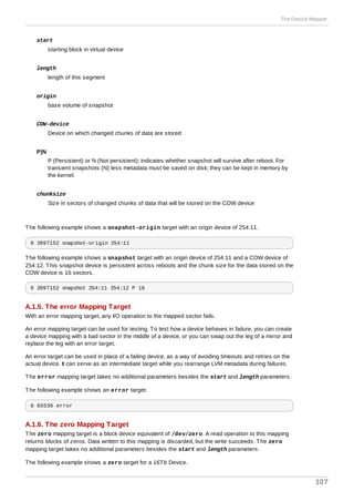 start
starting block in virtual device
length
length of this segment
origin
base volume of snapshot
COW-device
Device on which changed chunks of data are stored
P|N
P (Persistent) or N (Not persistent); indicates whether snapshot will survive after reboot. For
transient snapshots (N) less metadata must be saved on disk; they can be kept in memory by
the kernel.
chunksize
Size in sectors of changed chunks of data that will be stored on the COW device
The following example shows a snapshot-origin target with an origin device of 254:11.
0 2097152 snapshot-origin 254:11
The following example shows a snapshot target with an origin device of 254:11 and a COW device of
254:12. This snapshot device is persistent across reboots and the chunk size for the data stored on the
COW device is 16 sectors.
0 2097152 snapshot 254:11 254:12 P 16
A.1.5. The error Mapping Target
With an error mapping target, any I/O operation to the mapped sector fails.
An error mapping target can be used for testing. To test how a device behaves in failure, you can create
a device mapping with a bad sector in the middle of a device, or you can swap out the leg of a mirror and
replace the leg with an error target.
An error target can be used in place of a failing device, as a way of avoiding timeouts and retries on the
actual device. It can serve as an intermediate target while you rearrange LVM metadata during failures.
The error mapping target takes no additional parameters besides the start and length parameters.
The following example shows an error target.
0 65536 error
A.1.6. The zero Mapping Target
The zero mapping target is a block device equivalent of /dev/zero. A read operation to this mapping
returns blocks of zeros. Data written to this mapping is discarded, but the write succeeds. The zero
mapping target takes no additional parameters besides the start and length parameters.
The following example shows a zero target for a 16Tb Device.
The Device Mapper
107
 