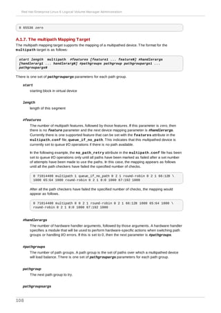 0 65536 zero
A.1.7. The multipath Mapping Target
The multipath mapping target supports the mapping of a multipathed device. The format for the
multipath target is as follows:
start length multipath #features [feature1 ... featureN] #handlerargs
[handlerarg1 ... handlerargN] #pathgroups pathgroup pathgroupargs1 ...
pathgroupargsN
There is one set of pathgroupargs parameters for each path group.
start
starting block in virtual device
length
length of this segment
#features
The number of multipath features, followed by those features. If this parameter is zero, then
there is no feature parameter and the next device mapping parameter is #handlerargs.
Currently there is one supported feature that can be set with the features attribute in the
multipath.conf file, queue_if_no_path. This indicates that this multipathed device is
currently set to queue I/O operations if there is no path available.
In the following example, the no_path_retry attribute in the multipath.conf file has been
set to queue I/O operations only until all paths have been marked as failed after a set number
of attempts have been made to use the paths. In this case, the mapping appears as follows
until all the path checkers have failed the specified number of checks.
0 71014400 multipath 1 queue_if_no_path 0 2 1 round-robin 0 2 1 66:128 
1000 65:64 1000 round-robin 0 2 1 8:0 1000 67:192 1000
After all the path checkers have failed the specified number of checks, the mapping would
appear as follows.
0 71014400 multipath 0 0 2 1 round-robin 0 2 1 66:128 1000 65:64 1000 
round-robin 0 2 1 8:0 1000 67:192 1000
#handlerargs
The number of hardware handler arguments, followed by those arguments. A hardware handler
specifies a module that will be used to perform hardware-specific actions when switching path
groups or handling I/O errors. If this is set to 0, then the next parameter is #pathgroups.
#pathgroups
The number of path groups. A path group is the set of paths over which a multipathed device
will load balance. There is one set of pathgroupargs parameters for each path group.
pathgroup
The next path group to try.
pathgroupsargs
Red Hat Enterprise Linux 6 Logical Volume Manager Administration
108
 