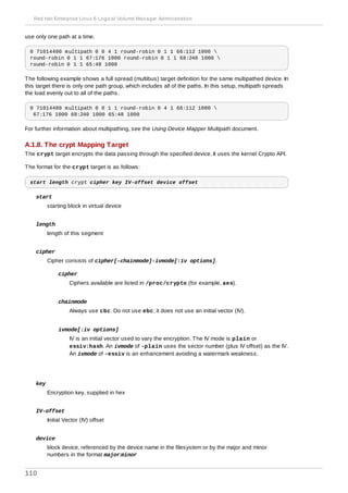 use only one path at a time.
0 71014400 multipath 0 0 4 1 round-robin 0 1 1 66:112 1000 
round-robin 0 1 1 67:176 1000 round-robin 0 1 1 68:240 1000 
round-robin 0 1 1 65:48 1000
The following example shows a full spread (multibus) target definition for the same multipathed device. In
this target there is only one path group, which includes all of the paths. In this setup, multipath spreads
the load evenly out to all of the paths.
0 71014400 multipath 0 0 1 1 round-robin 0 4 1 66:112 1000 
67:176 1000 68:240 1000 65:48 1000
For further information about multipathing, see the Using Device Mapper Multipath document.
A.1.8. The crypt Mapping Target
The crypt target encrypts the data passing through the specified device. It uses the kernel Crypto API.
The format for the crypt target is as follows:
start length crypt cipher key IV-offset device offset
start
starting block in virtual device
length
length of this segment
cipher
Cipher consists of cipher[-chainmode]-ivmode[:iv options].
cipher
Ciphers available are listed in /proc/crypto (for example, aes).
chainmode
Always use cbc. Do not use ebc; it does not use an initial vector (IV).
ivmode[:iv options]
IV is an initial vector used to vary the encryption. The IV mode is plain or
essiv:hash. An ivmode of -plain uses the sector number (plus IV offset) as the IV.
An ivmode of -essiv is an enhancement avoiding a watermark weakness.
key
Encryption key, supplied in hex
IV-offset
Initial Vector (IV) offset
device
block device, referenced by the device name in the filesystem or by the major and minor
numbers in the format major:minor
Red Hat Enterprise Linux 6 Logical Volume Manager Administration
110
 