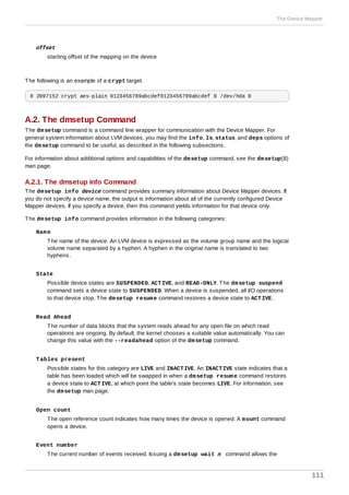 offset
starting offset of the mapping on the device
The following is an example of a crypt target.
0 2097152 crypt aes-plain 0123456789abcdef0123456789abcdef 0 /dev/hda 0
A.2. The dmsetup Command
The dmsetup command is a command line wrapper for communication with the Device Mapper. For
general system information about LVM devices, you may find the info, ls, status, and deps options of
the dmsetup command to be useful, as described in the following subsections.
For information about additional options and capabilities of the dmsetup command, see the dmsetup(8)
man page.
A.2.1. The dmsetup info Command
The dmsetup info device command provides summary information about Device Mapper devices. If
you do not specify a device name, the output is information about all of the currently configured Device
Mapper devices. If you specify a device, then this command yields information for that device only.
The dmsetup info command provides information in the following categories:
Name
The name of the device. An LVM device is expressed as the volume group name and the logical
volume name separated by a hyphen. A hyphen in the original name is translated to two
hyphens.
State
Possible device states are SUSPENDED, ACTIVE, and READ-ONLY. The dmsetup suspend
command sets a device state to SUSPENDED. When a device is suspended, all I/O operations
to that device stop. The dmsetup resume command restores a device state to ACTIVE.
Read Ahead
The number of data blocks that the system reads ahead for any open file on which read
operations are ongoing. By default, the kernel chooses a suitable value automatically. You can
change this value with the --readahead option of the dmsetup command.
Tables present
Possible states for this category are LIVE and INACTIVE. An INACTIVE state indicates that a
table has been loaded which will be swapped in when a dmsetup resume command restores
a device state to ACTIVE, at which point the table's state becomes LIVE. For information, see
the dmsetup man page.
Open count
The open reference count indicates how many times the device is opened. A mount command
opens a device.
Event number
The current number of events received. Issuing a dmsetup wait n command allows the
The Device Mapper
111
 