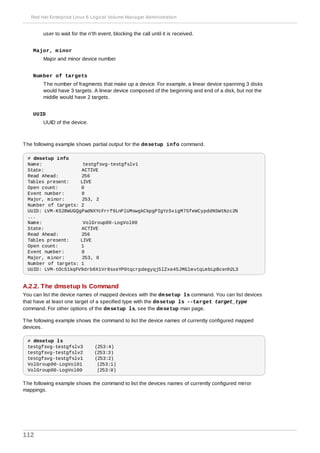 user to wait for the n'th event, blocking the call until it is received.
Major, minor
Major and minor device number
Number of targets
The number of fragments that make up a device. For example, a linear device spanning 3 disks
would have 3 targets. A linear device composed of the beginning and end of a disk, but not the
middle would have 2 targets.
UUID
UUID of the device.
The following example shows partial output for the dmsetup info command.
# dmsetup info
Name: testgfsvg-testgfslv1
State: ACTIVE
Read Ahead: 256
Tables present: LIVE
Open count: 0
Event number: 0
Major, minor: 253, 2
Number of targets: 2
UUID: LVM-K528WUGQgPadNXYcFrrf9LnPlUMswgkCkpgPIgYzSvigM7SfeWCypddNSWtNzc2N
...
Name: VolGroup00-LogVol00
State: ACTIVE
Read Ahead: 256
Tables present: LIVE
Open count: 1
Event number: 0
Major, minor: 253, 0
Number of targets: 1
UUID: LVM-tOcS1kqFV9drb0X1Vr8sxeYP0tqcrpdegyqj5lZxe45JMGlmvtqLmbLpBcenh2L3
A.2.2. The dmsetup ls Command
You can list the device names of mapped devices with the dmsetup ls command. You can list devices
that have at least one target of a specified type with the dmsetup ls --target target_type
command. For other options of the dmsetup ls, see the dmsetup man page.
The following example shows the command to list the device names of currently configured mapped
devices.
# dmsetup ls
testgfsvg-testgfslv3 (253:4)
testgfsvg-testgfslv2 (253:3)
testgfsvg-testgfslv1 (253:2)
VolGroup00-LogVol01 (253:1)
VolGroup00-LogVol00 (253:0)
The following example shows the command to list the devices names of currently configured mirror
mappings.
Red Hat Enterprise Linux 6 Logical Volume Manager Administration
112
 