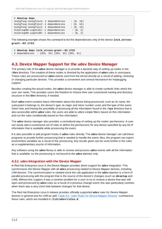 # dmsetup deps
testgfsvg-testgfslv3: 1 dependencies : (8, 16)
testgfsvg-testgfslv2: 1 dependencies : (8, 16)
testgfsvg-testgfslv1: 1 dependencies : (8, 16)
VolGroup00-LogVol01: 1 dependencies : (8, 2)
VolGroup00-LogVol00: 1 dependencies : (8, 2)
The following example shows the command to list the dependencies only of the device lock_stress-
grant--02.1722:
# dmsetup deps lock_stress-grant--02.1722
3 dependencies : (253, 33) (253, 32) (253, 31)
A.3. Device Mapper Support for the udev Device Manager
The primary role of the udev device manager is to provide a dynamic way of setting up nodes in the
/dev directory. The creation of these nodes is directed by the application of udev rules in userspace.
These rules are processed on udev events sent from the kernel directly as a result of adding, removing
or changing particular devices. This provides a convenient and central mechanism for hotplugging
support.
Besides creating the actual nodes, the udev device manager is able to create symbolic links which the
user can name. This provides users the freedom to choose their own customized naming and directory
structure in the/dev directory, if needed.
Each udev event contains basic information about the device being processed, such as its name, the
subsystem it belongs to, the device's type, its major and minor number used, and the type of the event.
Given that, and having the possibility of accessing all the information found in the /sys directory that is
also accessible within udev rules, the users are able to utilize simple filters based on this information
and run the rules conditionally based on this information.
The udev device manager also provides a centralized way of setting up the nodes' permissions. A user
can easily add a customized set of rules to define the permissions for any device specified by any bit of
information that is available while processing the event.
It is also possible to add program hooks in udev rules directly. The udev device manager can call these
programs to provide further processing that is needed to handle the event. Also, the program can export
environment variables as a result of this processing. Any results given can be used further in the rules
as a supplementary source of information.
Any software using the udev library is able to receive and process udev events with all the information
that is available, so the processing is not bound to the udev daemon only.
A.3.1. udev Integration with the Device Mapper
In Red Hat Enterprise Linux 6, the Device Mapper provides direct support for udev integration. This
synchronizes the Device Mapper with all udev processing related to Device Mapper devices, including
LVM devices. The synchronization is needed since the rule application in the udev daemon is a form of
parallel processing with the program that is the source of the device's changes (such as dmsetup and
LVM). Without this support, it was a common problem for a user to try to remove a device that was still
open and processed by udev rules as a result of a previous change event; this was particularly common
when there was a very short time between changes for that device.
The Red Hat Enterprise Linux 6 release provides officially supported udev rules for Device Mapper
devices in general and for LVM as well. Table A.1, “udev Rules for Device-Mapper Devices” summarizes
these rules, which are installed in /lib/udev/rules.d.
Red Hat Enterprise Linux 6 Logical Volume Manager Administration
114
 