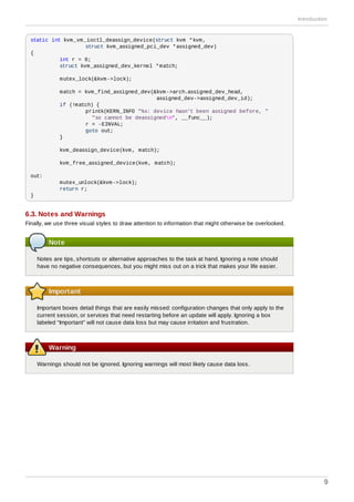 static int kvm_vm_ioctl_deassign_device(struct kvm *kvm,
struct kvm_assigned_pci_dev *assigned_dev)
{
int r = 0;
struct kvm_assigned_dev_kernel *match;
mutex_lock(&kvm->lock);
match = kvm_find_assigned_dev(&kvm->arch.assigned_dev_head,
assigned_dev->assigned_dev_id);
if (!match) {
printk(KERN_INFO "%s: device hasn't been assigned before, "
"so cannot be deassignedn", __func__);
r = -EINVAL;
goto out;
}
kvm_deassign_device(kvm, match);
kvm_free_assigned_device(kvm, match);
out:
mutex_unlock(&kvm->lock);
return r;
}
6.3. Notes and Warnings
Finally, we use three visual styles to draw attention to information that might otherwise be overlooked.
Note
Notes are tips, shortcuts or alternative approaches to the task at hand. Ignoring a note should
have no negative consequences, but you might miss out on a trick that makes your life easier.
Important
Important boxes detail things that are easily missed: configuration changes that only apply to the
current session, or services that need restarting before an update will apply. Ignoring a box
labeled “Important” will not cause data loss but may cause irritation and frustration.
Warning
Warnings should not be ignored. Ignoring warnings will most likely cause data loss.
Introduction
9
 