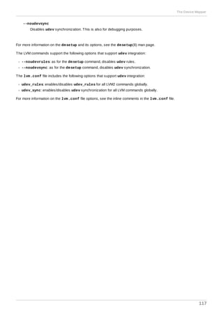 --noudevsync
Disables udev synchronization. This is also for debugging purposes.
For more information on the dmsetup and its options, see the dmsetup(8) man page.
The LVM commands support the following options that support udev integration:
--noudevrules: as for the dmsetup command, disables udev rules.
--noudevsync: as for the dmsetup command, disables udev synchronization.
The lvm.conf file includes the following options that support udev integration:
udev_rules: enables/disables udev_rules for all LVM2 commands globally.
udev_sync: enables/disables udev synchronization for all LVM commands globally.
For more information on the lvm.conf file options, see the inline comments in the lvm.conf file.
The Device Mapper
117
 