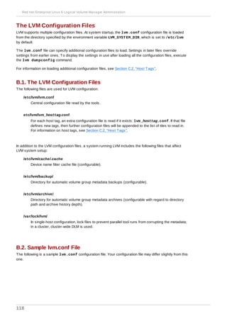 The LVM Configuration Files
LVM supports multiple configuration files. At system startup, the lvm.conf configuration file is loaded
from the directory specified by the environment variable LVM_SYSTEM_DIR, which is set to /etc/lvm
by default.
The lvm.conf file can specify additional configuration files to load. Settings in later files override
settings from earlier ones. To display the settings in use after loading all the configuration files, execute
the lvm dumpconfig command.
For information on loading additional configuration files, see Section C.2, “Host Tags”.
B.1. The LVM Configuration Files
The following files are used for LVM configuration:
/etc/lvm/lvm.conf
Central configuration file read by the tools.
etc/lvm/lvm_hosttag.conf
For each host tag, an extra configuration file is read if it exists: lvm_hosttag.conf. If that file
defines new tags, then further configuration files will be appended to the list of tiles to read in.
For information on host tags, see Section C.2, “Host Tags”.
In addition to the LVM configuration files, a system running LVM includes the following files that affect
LVM system setup:
/etc/lvm/cache/.cache
Device name filter cache file (configurable).
/etc/lvm/backup/
Directory for automatic volume group metadata backups (configurable).
/etc/lvm/archive/
Directory for automatic volume group metadata archives (configurable with regard to directory
path and archive history depth).
/var/lock/lvm/
In single-host configuration, lock files to prevent parallel tool runs from corrupting the metadata;
in a cluster, cluster-wide DLM is used.
B.2. Sample lvm.conf File
The following is a sample lvm.conf configuration file. Your configuration file may differ slightly from this
one.
Red Hat Enterprise Linux 6 Logical Volume Manager Administration
118
 