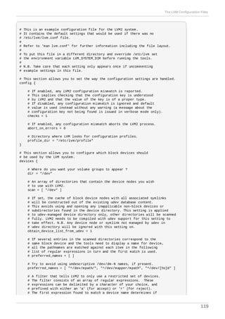# This is an example configuration file for the LVM2 system.
# It contains the default settings that would be used if there was no
# /etc/lvm/lvm.conf file.
#
# Refer to 'man lvm.conf' for further information including the file layout.
#
# To put this file in a different directory and override /etc/lvm set
# the environment variable LVM_SYSTEM_DIR before running the tools.
#
# N.B. Take care that each setting only appears once if uncommenting
# example settings in this file.
# This section allows you to set the way the configuration settings are handled.
config {
# If enabled, any LVM2 configuration mismatch is reported.
# This implies checking that the configuration key is understood
# by LVM2 and that the value of the key is of a proper type.
# If disabled, any configuration mismatch is ignored and default
# value is used instead without any warning (a message about the
# configuration key not being found is issued in verbose mode only).
checks = 1
# If enabled, any configuration mismatch aborts the LVM2 process.
abort_on_errors = 0
# Directory where LVM looks for configuration profiles.
profile_dir = "/etc/lvm/profile"
}
# This section allows you to configure which block devices should
# be used by the LVM system.
devices {
# Where do you want your volume groups to appear ?
dir = "/dev"
# An array of directories that contain the device nodes you wish
# to use with LVM2.
scan = [ "/dev" ]
# If set, the cache of block device nodes with all associated symlinks
# will be constructed out of the existing udev database content.
# This avoids using and opening any inapplicable non-block devices or
# subdirectories found in the device directory. This setting is applied
# to udev-managed device directory only, other directories will be scanned
# fully. LVM2 needs to be compiled with udev support for this setting to
# take effect. N.B. Any device node or symlink not managed by udev in
# udev directory will be ignored with this setting on.
obtain_device_list_from_udev = 1
# If several entries in the scanned directories correspond to the
# same block device and the tools need to display a name for device,
# all the pathnames are matched against each item in the following
# list of regular expressions in turn and the first match is used.
# preferred_names = [ ]
# Try to avoid using undescriptive /dev/dm-N names, if present.
preferred_names = [ "^/dev/mpath/", "^/dev/mapper/mpath", "^/dev/[hs]d" ]
# A filter that tells LVM2 to only use a restricted set of devices.
# The filter consists of an array of regular expressions. These
# expressions can be delimited by a character of your choice, and
# prefixed with either an 'a' (for accept) or 'r' (for reject).
# The first expression found to match a device name determines if
The LVM Configuration Files
119
 