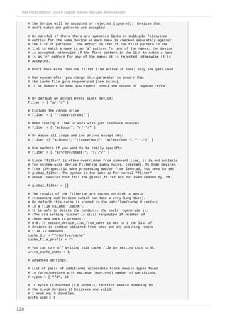 # the device will be accepted or rejected (ignored). Devices that
# don't match any patterns are accepted.
# Be careful if there there are symbolic links or multiple filesystem
# entries for the same device as each name is checked separately against
# the list of patterns. The effect is that if the first pattern in the
# list to match a name is an 'a' pattern for any of the names, the device
# is accepted; otherwise if the first pattern in the list to match a name
# is an 'r' pattern for any of the names it is rejected; otherwise it is
# accepted.
# Don't have more than one filter line active at once: only one gets used.
# Run vgscan after you change this parameter to ensure that
# the cache file gets regenerated (see below).
# If it doesn't do what you expect, check the output of 'vgscan -vvvv'.
# By default we accept every block device:
filter = [ "a/.*/" ]
# Exclude the cdrom drive
# filter = [ "r|/dev/cdrom|" ]
# When testing I like to work with just loopback devices:
# filter = [ "a/loop/", "r/.*/" ]
# Or maybe all loops and ide drives except hdc:
# filter =[ "a|loop|", "r|/dev/hdc|", "a|/dev/ide|", "r|.*|" ]
# Use anchors if you want to be really specific
# filter = [ "a|^/dev/hda8$|", "r/.*/" ]
# Since "filter" is often overridden from command line, it is not suitable
# for system-wide device filtering (udev rules, lvmetad). To hide devices
# from LVM-specific udev processing and/or from lvmetad, you need to set
# global_filter. The syntax is the same as for normal "filter"
# above. Devices that fail the global_filter are not even opened by LVM.
# global_filter = []
# The results of the filtering are cached on disk to avoid
# rescanning dud devices (which can take a very long time).
# By default this cache is stored in the /etc/lvm/cache directory
# in a file called '.cache'.
# It is safe to delete the contents: the tools regenerate it.
# (The old setting 'cache' is still respected if neither of
# these new ones is present.)
# N.B. If obtain_device_list_from_udev is set to 1 the list of
# devices is instead obtained from udev and any existing .cache
# file is removed.
cache_dir = "/etc/lvm/cache"
cache_file_prefix = ""
# You can turn off writing this cache file by setting this to 0.
write_cache_state = 1
# Advanced settings.
# List of pairs of additional acceptable block device types found
# in /proc/devices with maximum (non-zero) number of partitions.
# types = [ "fd", 16 ]
# If sysfs is mounted (2.6 kernels) restrict device scanning to
# the block devices it believes are valid.
# 1 enables; 0 disables.
sysfs_scan = 1
Red Hat Enterprise Linux 6 Logical Volume Manager Administration
120
 