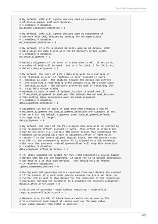 # By default, LVM2 will ignore devices used as component paths
# of device-mapper multipath devices.
# 1 enables; 0 disables.
multipath_component_detection = 1
# By default, LVM2 will ignore devices used as components of
# software RAID (md) devices by looking for md superblocks.
# 1 enables; 0 disables.
md_component_detection = 1
# By default, if a PV is placed directly upon an md device, LVM2
# will align its data blocks with the md device's stripe-width.
# 1 enables; 0 disables.
md_chunk_alignment = 1
# Default alignment of the start of a data area in MB. If set to 0,
# a value of 64KB will be used. Set to 1 for 1MiB, 2 for 2MiB, etc.
# default_data_alignment = 1
# By default, the start of a PV's data area will be a multiple of
# the 'minimum_io_size' or 'optimal_io_size' exposed in sysfs.
# - minimum_io_size - the smallest request the device can perform
# w/o incurring a read-modify-write penalty (e.g. MD's chunk size)
# - optimal_io_size - the device's preferred unit of receiving I/O
# (e.g. MD's stripe width)
# minimum_io_size is used if optimal_io_size is undefined (0).
# If md_chunk_alignment is enabled, that detects the optimal_io_size.
# This setting takes precedence over md_chunk_alignment.
# 1 enables; 0 disables.
data_alignment_detection = 1
# Alignment (in KB) of start of data area when creating a new PV.
# md_chunk_alignment and data_alignment_detection are disabled if set.
# Set to 0 for the default alignment (see: data_alignment_default)
# or page size, if larger.
data_alignment = 0
# By default, the start of the PV's aligned data area will be shifted by
# the 'alignment_offset' exposed in sysfs. This offset is often 0 but
# may be non-zero; e.g.: certain 4KB sector drives that compensate for
# windows partitioning will have an alignment_offset of 3584 bytes
# (sector 7 is the lowest aligned logical block, the 4KB sectors start
# at LBA -1, and consequently sector 63 is aligned on a 4KB boundary).
# But note that pvcreate --dataalignmentoffset will skip this detection.
# 1 enables; 0 disables.
data_alignment_offset_detection = 1
# If, while scanning the system for PVs, LVM2 encounters a device-mapper
# device that has its I/O suspended, it waits for it to become accessible.
# Set this to 1 to skip such devices. This should only be needed
# in recovery situations.
ignore_suspended_devices = 0
# During each LVM operation errors received from each device are counted.
# If the counter of a particular device exceeds the limit set here, no
# further I/O is sent to that device for the remainder of the respective
# operation. Setting the parameter to 0 disables the counters altogether.
disable_after_error_count = 0
# Allow use of pvcreate --uuid without requiring --restorefile.
require_restorefile_with_uuid = 1
# Minimum size (in KB) of block devices which can be used as PVs.
# In a clustered environment all nodes must use the same value.
# Any value smaller than 512KB is ignored.
The LVM Configuration Files
121
 