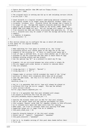 # Ignore devices smaller than 2MB such as floppy drives.
pv_min_size = 2048
# The original built-in setting was 512 up to and including version 2.02.84.
# pv_min_size = 512
# Issue discards to a logical volumes's underlying physical volume(s) when
# the logical volume is no longer using the physical volumes' space (e.g.
# lvremove, lvreduce, etc). Discards inform the storage that a region is
# no longer in use. Storage that supports discards advertise the protocol
# specific way discards should be issued by the kernel (TRIM, UNMAP, or
# WRITE SAME with UNMAP bit set). Not all storage will support or benefit
# from discards but SSDs and thinly provisioned LUNs generally do. If set
# to 1, discards will only be issued if both the storage and kernel provide
# support.
# 1 enables; 0 disables.
issue_discards = 0
}
# This section allows you to configure the way in which LVM selects
# free space for its Logical Volumes.
allocation {
# When searching for free space to extend an LV, the "cling"
# allocation policy will choose space on the same PVs as the last
# segment of the existing LV. If there is insufficient space and a
# list of tags is defined here, it will check whether any of them are
# attached to the PVs concerned and then seek to match those PV tags
# between existing extents and new extents.
# Use the special tag "@*" as a wildcard to match any PV tag.
# Example: LVs are mirrored between two sites within a single VG.
# PVs are tagged with either @site1 or @site2 to indicate where
# they are situated.
# cling_tag_list = [ "@site1", "@site2" ]
# cling_tag_list = [ "@*" ]
# Changes made in version 2.02.85 extended the reach of the 'cling'
# policies to detect more situations where data can be grouped
# onto the same disks. Set this to 0 to revert to the previous
# algorithm.
maximise_cling = 1
# Set to 1 to guarantee that mirror logs will always be placed on
# different PVs from the mirror images. This was the default
# until version 2.02.85.
mirror_logs_require_separate_pvs = 0
# Set to 1 to guarantee that thin pool metadata will always
# be placed on different PVs from the pool data.
thin_pool_metadata_require_separate_pvs = 0
# Specify the minimal chunk size (in KB) for thin pool volumes.
# Use of the larger chunk size may improve perfomance for plain
# thin volumes, however using them for snapshot volumes is less efficient,
# as it consumes more space and takes extra time for copying.
# When unset, lvm tries to estimate chunk size starting from 64KB
# Supported values are in range from 64 to 1048576.
# thin_pool_chunk_size = 64
# Specify discards behavior of the thin pool volume.
# Select one of "ignore", "nopassdown", "passdown"
# thin_pool_discards = "passdown"
# Set to 0, to disable zeroing of thin pool data chunks before their
# first use.
Red Hat Enterprise Linux 6 Logical Volume Manager Administration
122
 