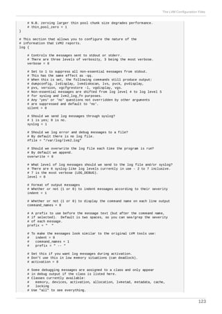 # N.B. zeroing larger thin pool chunk size degrades performance.
# thin_pool_zero = 1
}
# This section that allows you to configure the nature of the
# information that LVM2 reports.
log {
# Controls the messages sent to stdout or stderr.
# There are three levels of verbosity, 3 being the most verbose.
verbose = 0
# Set to 1 to suppress all non-essential messages from stdout.
# This has the same effect as -qq.
# When this is set, the following commands still produce output:
# dumpconfig, lvdisplay, lvmdiskscan, lvs, pvck, pvdisplay,
# pvs, version, vgcfgrestore -l, vgdisplay, vgs.
# Non-essential messages are shifted from log level 4 to log level 5
# for syslog and lvm2_log_fn purposes.
# Any 'yes' or 'no' questions not overridden by other arguments
# are suppressed and default to 'no'.
silent = 0
# Should we send log messages through syslog?
# 1 is yes; 0 is no.
syslog = 1
# Should we log error and debug messages to a file?
# By default there is no log file.
#file = "/var/log/lvm2.log"
# Should we overwrite the log file each time the program is run?
# By default we append.
overwrite = 0
# What level of log messages should we send to the log file and/or syslog?
# There are 6 syslog-like log levels currently in use - 2 to 7 inclusive.
# 7 is the most verbose (LOG_DEBUG).
level = 0
# Format of output messages
# Whether or not (1 or 0) to indent messages according to their severity
indent = 1
# Whether or not (1 or 0) to display the command name on each line output
command_names = 0
# A prefix to use before the message text (but after the command name,
# if selected). Default is two spaces, so you can see/grep the severity
# of each message.
prefix = " "
# To make the messages look similar to the original LVM tools use:
# indent = 0
# command_names = 1
# prefix = " -- "
# Set this if you want log messages during activation.
# Don't use this in low memory situations (can deadlock).
# activation = 0
# Some debugging messages are assigned to a class and only appear
# in debug output if the class is listed here.
# Classes currently available:
# memory, devices, activation, allocation, lvmetad, metadata, cache,
# locking
# Use "all" to see everything.
The LVM Configuration Files
123
 