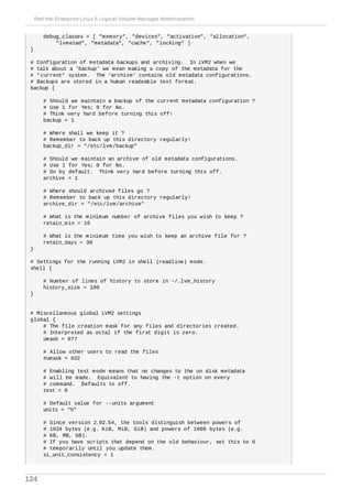 debug_classes = [ "memory", "devices", "activation", "allocation",
"lvmetad", "metadata", "cache", "locking" ]
}
# Configuration of metadata backups and archiving. In LVM2 when we
# talk about a 'backup' we mean making a copy of the metadata for the
# *current* system. The 'archive' contains old metadata configurations.
# Backups are stored in a human readeable text format.
backup {
# Should we maintain a backup of the current metadata configuration ?
# Use 1 for Yes; 0 for No.
# Think very hard before turning this off!
backup = 1
# Where shall we keep it ?
# Remember to back up this directory regularly!
backup_dir = "/etc/lvm/backup"
# Should we maintain an archive of old metadata configurations.
# Use 1 for Yes; 0 for No.
# On by default. Think very hard before turning this off.
archive = 1
# Where should archived files go ?
# Remember to back up this directory regularly!
archive_dir = "/etc/lvm/archive"
# What is the minimum number of archive files you wish to keep ?
retain_min = 10
# What is the minimum time you wish to keep an archive file for ?
retain_days = 30
}
# Settings for the running LVM2 in shell (readline) mode.
shell {
# Number of lines of history to store in ~/.lvm_history
history_size = 100
}
# Miscellaneous global LVM2 settings
global {
# The file creation mask for any files and directories created.
# Interpreted as octal if the first digit is zero.
umask = 077
# Allow other users to read the files
#umask = 022
# Enabling test mode means that no changes to the on disk metadata
# will be made. Equivalent to having the -t option on every
# command. Defaults to off.
test = 0
# Default value for --units argument
units = "h"
# Since version 2.02.54, the tools distinguish between powers of
# 1024 bytes (e.g. KiB, MiB, GiB) and powers of 1000 bytes (e.g.
# KB, MB, GB).
# If you have scripts that depend on the old behaviour, set this to 0
# temporarily until you update them.
si_unit_consistency = 1
Red Hat Enterprise Linux 6 Logical Volume Manager Administration
124
 