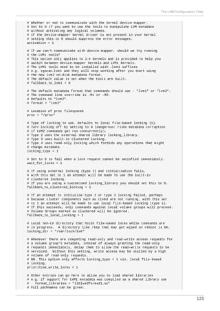# Whether or not to communicate with the kernel device-mapper.
# Set to 0 if you want to use the tools to manipulate LVM metadata
# without activating any logical volumes.
# If the device-mapper kernel driver is not present in your kernel
# setting this to 0 should suppress the error messages.
activation = 1
# If we can't communicate with device-mapper, should we try running
# the LVM1 tools?
# This option only applies to 2.4 kernels and is provided to help you
# switch between device-mapper kernels and LVM1 kernels.
# The LVM1 tools need to be installed with .lvm1 suffices
# e.g. vgscan.lvm1 and they will stop working after you start using
# the new lvm2 on-disk metadata format.
# The default value is set when the tools are built.
# fallback_to_lvm1 = 0
# The default metadata format that commands should use - "lvm1" or "lvm2".
# The command line override is -M1 or -M2.
# Defaults to "lvm2".
# format = "lvm2"
# Location of proc filesystem
proc = "/proc"
# Type of locking to use. Defaults to local file-based locking (1).
# Turn locking off by setting to 0 (dangerous: risks metadata corruption
# if LVM2 commands get run concurrently).
# Type 2 uses the external shared library locking_library.
# Type 3 uses built-in clustered locking.
# Type 4 uses read-only locking which forbids any operations that might
# change metadata.
locking_type = 1
# Set to 0 to fail when a lock request cannot be satisfied immediately.
wait_for_locks = 1
# If using external locking (type 2) and initialisation fails,
# with this set to 1 an attempt will be made to use the built-in
# clustered locking.
# If you are using a customised locking_library you should set this to 0.
fallback_to_clustered_locking = 1
# If an attempt to initialise type 2 or type 3 locking failed, perhaps
# because cluster components such as clvmd are not running, with this set
# to 1 an attempt will be made to use local file-based locking (type 1).
# If this succeeds, only commands against local volume groups will proceed.
# Volume Groups marked as clustered will be ignored.
fallback_to_local_locking = 1
# Local non-LV directory that holds file-based locks while commands are
# in progress. A directory like /tmp that may get wiped on reboot is OK.
locking_dir = "/var/lock/lvm"
# Whenever there are competing read-only and read-write access requests for
# a volume group's metadata, instead of always granting the read-only
# requests immediately, delay them to allow the read-write requests to be
# serviced. Without this setting, write access may be stalled by a high
# volume of read-only requests.
# NB. This option only affects locking_type = 1 viz. local file-based
# locking.
prioritise_write_locks = 1
# Other entries can go here to allow you to load shared libraries
# e.g. if support for LVM1 metadata was compiled as a shared library use
# format_libraries = "liblvm2format1.so"
# Full pathnames can be given.
The LVM Configuration Files
125
 