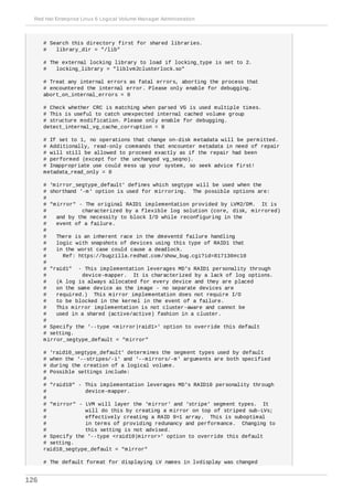 # Search this directory first for shared libraries.
# library_dir = "/lib"
# The external locking library to load if locking_type is set to 2.
# locking_library = "liblvm2clusterlock.so"
# Treat any internal errors as fatal errors, aborting the process that
# encountered the internal error. Please only enable for debugging.
abort_on_internal_errors = 0
# Check whether CRC is matching when parsed VG is used multiple times.
# This is useful to catch unexpected internal cached volume group
# structure modification. Please only enable for debugging.
detect_internal_vg_cache_corruption = 0
# If set to 1, no operations that change on-disk metadata will be permitted.
# Additionally, read-only commands that encounter metadata in need of repair
# will still be allowed to proceed exactly as if the repair had been
# performed (except for the unchanged vg_seqno).
# Inappropriate use could mess up your system, so seek advice first!
metadata_read_only = 0
# 'mirror_segtype_default' defines which segtype will be used when the
# shorthand '-m' option is used for mirroring. The possible options are:
#
# "mirror" - The original RAID1 implementation provided by LVM2/DM. It is
# characterized by a flexible log solution (core, disk, mirrored)
# and by the necessity to block I/O while reconfiguring in the
# event of a failure.
#
# There is an inherent race in the dmeventd failure handling
# logic with snapshots of devices using this type of RAID1 that
# in the worst case could cause a deadlock.
# Ref: https://bugzilla.redhat.com/show_bug.cgi?id=817130#c10
#
# "raid1" - This implementation leverages MD's RAID1 personality through
# device-mapper. It is characterized by a lack of log options.
# (A log is always allocated for every device and they are placed
# on the same device as the image - no separate devices are
# required.) This mirror implementation does not require I/O
# to be blocked in the kernel in the event of a failure.
# This mirror implementation is not cluster-aware and cannot be
# used in a shared (active/active) fashion in a cluster.
#
# Specify the '--type <mirror|raid1>' option to override this default
# setting.
mirror_segtype_default = "mirror"
# 'raid10_segtype_default' determines the segment types used by default
# when the '--stripes/-i' and '--mirrors/-m' arguments are both specified
# during the creation of a logical volume.
# Possible settings include:
#
# "raid10" - This implementation leverages MD's RAID10 personality through
# device-mapper.
#
# "mirror" - LVM will layer the 'mirror' and 'stripe' segment types. It
# will do this by creating a mirror on top of striped sub-LVs;
# effectively creating a RAID 0+1 array. This is suboptimal
# in terms of providing redunancy and performance. Changing to
# this setting is not advised.
# Specify the '--type <raid10|mirror>' option to override this default
# setting.
raid10_segtype_default = "mirror"
# The default format for displaying LV names in lvdisplay was changed
Red Hat Enterprise Linux 6 Logical Volume Manager Administration
126
 
