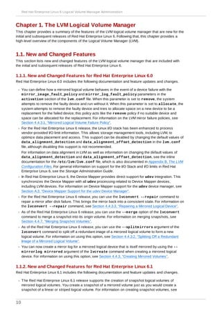 Chapter 1. The LVM Logical Volume Manager
This chapter provides a summary of the features of the LVM logical volume manager that are new for the
initial and subsequent releases of Red Hat Enterprise Linux 6. Following that, this chapter provides a
high-level overview of the components of the Logical Volume Manager (LVM).
1.1. New and Changed Features
This section lists new and changed features of the LVM logical volume manager that are included with
the initial and subsequent releases of Red Hat Enterprise Linux 6.
1.1.1. New and Changed Features for Red Hat Enterprise Linux 6.0
Red Hat Enterprise Linux 6.0 includes the following documentation and feature updates and changes.
You can define how a mirrored logical volume behaves in the event of a device failure with the
mirror_image_fault_policy and mirror_log_fault_policy parameters in the
activation section of the lvm.conf file. When this parameter is set to remove, the system
attempts to remove the faulty device and run without it. When this parameter is set to allocate, the
system attempts to remove the faulty device and tries to allocate space on a new device to be a
replacement for the failed device; this policy acts like the remove policy if no suitable device and
space can be allocated for the replacement. For information on the LVM mirror failure policies, see
Section 4.4.3.1, “Mirrored Logical Volume Failure Policy”.
For the Red Hat Enterprise Linux 6 release, the Linux I/O stack has been enhanced to process
vendor-provided I/O limit information. This allows storage management tools, including LVM, to
optimize data placement and access. This support can be disabled by changing the default values of
data_alignment_detection and data_alignment_offset_detection in the lvm.conf
file, although disabling this support is not recommended.
For information on data alignment in LVM as well as information on changing the default values of
data_alignment_detection and data_alignment_offset_detection, see the inline
documentation for the /etc/lvm/lvm.conf file, which is also documented in Appendix B, The LVM
Configuration Files. For general information on support for the I/O Stack and I/O limits in Red Hat
Enterprise Linux 6, see the Storage Administration Guide.
In Red Hat Enterprise Linux 6, the Device Mapper provides direct support for udev integration. This
synchronizes the Device Mapper with all udev processing related to Device Mapper devices,
including LVM devices. For information on Device Mapper support for the udev device manager, see
Section A.3, “Device Mapper Support for the udev Device Manager”.
For the Red Hat Enterprise Linux 6 release, you can use the lvconvert --repair command to
repair a mirror after disk failure. This brings the mirror back into a consistent state. For information on
the lvconvert --repair command, see Section 4.4.3.3, “Repairing a Mirrored Logical Device”.
As of the Red Hat Enterprise Linux 6 release, you can use the --merge option of the lvconvert
command to merge a snapshot into its origin volume. For information on merging snapshots, see
Section 4.4.7, “Merging Snapshot Volumes”.
As of the Red Hat Enterprise Linux 6 release, you can use the --splitmirrors argument of the
lvconvert command to split off a redundant image of a mirrored logical volume to form a new
logical volume. For information on using this option, see Section 4.4.3.2, “Splitting Off a Redundant
Image of a Mirrored Logical Volume”.
You can now create a mirror log for a mirrored logical device that is itself mirrored by using the --
mirrorlog mirrored argument of the lvcreate command when creating a mirrored logical
device. For information on using this option, see Section 4.4.3, “Creating Mirrored Volumes”.
1.1.2. New and Changed Features for Red Hat Enterprise Linux 6.1
Red Hat Enterprise Linux 6.1 includes the following documentation and feature updates and changes.
The Red Hat Enterprise Linux 6.1 release supports the creation of snapshot logical volumes of
mirrored logical volumes. You create a snapshot of a mirrored volume just as you would create a
snapshot of a linear or striped logical volume. For information on creating snapshot volumes, see
Red Hat Enterprise Linux 6 Logical Volume Manager Administration
10
 