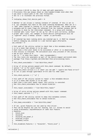# in version 2.02.89 to show the LV name and path separately.
# Previously this was always shown as /dev/vgname/lvname even when that
# was never a valid path in the /dev filesystem.
# Set to 1 to reinstate the previous format.
#
# lvdisplay_shows_full_device_path = 0
# Whether to use (trust) a running instance of lvmetad. If this is set to
# 0, all commands fall back to the usual scanning mechanisms. When set to 1
# *and* when lvmetad is running (it is not auto-started), the volume group
# metadata and PV state flags are obtained from the lvmetad instance and no
# scanning is done by the individual commands. In a setup with lvmetad,
# lvmetad udev rules *must* be set up for LVM to work correctly. Without
# proper udev rules, all changes in block device configuration will be
# *ignored* until a manual 'pvscan --cache' is performed.
#
# If lvmetad has been running while use_lvmetad was 0, it MUST be stopped
# before changing use_lvmetad to 1 and started again afterwards.
use_lvmetad = 0
# Full path of the utility called to check that a thin metadata device
# is in a state that allows it to be used.
# Each time a thin pool needs to be activated or after it is deactivated
# this utility is executed. The activation will only proceed if the utility
# has an exit status of 0.
# Set to "" to skip this check. (Not recommended.)
# The thin tools are available as part of the device-mapper-persistent-data
# package from https://github.com/jthornber/thin-provisioning-tools.
#
# thin_check_executable = "/usr/sbin/thin_check"
# Array of string options passed with thin_check command. By default,
# option "-q" is for quiet output.
# With thin_check version 2.1 or newer you can add "--ignore-non-fatal-errors"
# to let it pass through ignoreable errors and fix them later.
#
# thin_check_options = [ "-q" ]
# Full path of the utility called to repair a thin metadata device
# is in a state that allows it to be used.
# Each time a thin pool needs repair this utility is executed.
# See thin_check_executable how to obtain binaries.
#
# thin_repair_executable = "/usr/sbin/thin_repair"
# Array of extra string options passed with thin_repair command.
# thin_repair_options = [ "" ]
# Full path of the utility called to dump thin metadata content.
# See thin_check_executable how to obtain binaries.
#
# thin_dump_executable = "/usr/sbin/thin_dump"
# If set, given features are not used by thin driver.
# This can be helpful not just for testing, but i.e. allows to avoid
# using problematic implementation of some thin feature.
# Features:
# block_size
# discards
# discards_non_power_2
# external_origin
# metadata_resize
#
# thin_disabled_features = [ "discards", "block_size" ]
}
activation {
The LVM Configuration Files
127
 
