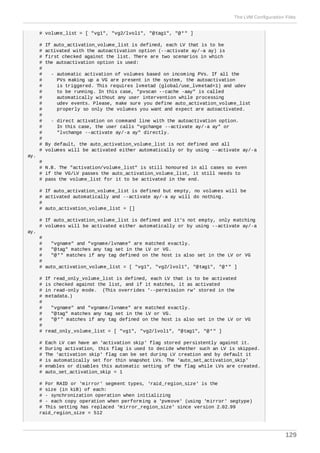 # volume_list = [ "vg1", "vg2/lvol1", "@tag1", "@*" ]
# If auto_activation_volume_list is defined, each LV that is to be
# activated with the autoactivation option (--activate ay/-a ay) is
# first checked against the list. There are two scenarios in which
# the autoactivation option is used:
#
# - automatic activation of volumes based on incoming PVs. If all the
# PVs making up a VG are present in the system, the autoactivation
# is triggered. This requires lvmetad (global/use_lvmetad=1) and udev
# to be running. In this case, "pvscan --cache -aay" is called
# automatically without any user intervention while processing
# udev events. Please, make sure you define auto_activation_volume_list
# properly so only the volumes you want and expect are autoactivated.
#
# - direct activation on command line with the autoactivation option.
# In this case, the user calls "vgchange --activate ay/-a ay" or
# "lvchange --activate ay/-a ay" directly.
#
# By default, the auto_activation_volume_list is not defined and all
# volumes will be activated either automatically or by using --activate ay/-a
ay.
#
# N.B. The "activation/volume_list" is still honoured in all cases so even
# if the VG/LV passes the auto_activation_volume_list, it still needs to
# pass the volume_list for it to be activated in the end.
# If auto_activation_volume_list is defined but empty, no volumes will be
# activated automatically and --activate ay/-a ay will do nothing.
#
# auto_activation_volume_list = []
# If auto_activation_volume_list is defined and it's not empty, only matching
# volumes will be activated either automatically or by using --activate ay/-a
ay.
#
# "vgname" and "vgname/lvname" are matched exactly.
# "@tag" matches any tag set in the LV or VG.
# "@*" matches if any tag defined on the host is also set in the LV or VG
#
# auto_activation_volume_list = [ "vg1", "vg2/lvol1", "@tag1", "@*" ]
# If read_only_volume_list is defined, each LV that is to be activated
# is checked against the list, and if it matches, it as activated
# in read-only mode. (This overrides '--permission rw' stored in the
# metadata.)
#
# "vgname" and "vgname/lvname" are matched exactly.
# "@tag" matches any tag set in the LV or VG.
# "@*" matches if any tag defined on the host is also set in the LV or VG
#
# read_only_volume_list = [ "vg1", "vg2/lvol1", "@tag1", "@*" ]
# Each LV can have an 'activation skip' flag stored persistently against it.
# During activation, this flag is used to decide whether such an LV is skipped.
# The 'activation skip' flag can be set during LV creation and by default it
# is automatically set for thin snapshot LVs. The 'auto_set_activation_skip'
# enables or disables this automatic setting of the flag while LVs are created.
# auto_set_activation_skip = 1
# For RAID or 'mirror' segment types, 'raid_region_size' is the
# size (in kiB) of each:
# - synchronization operation when initializing
# - each copy operation when performing a 'pvmove' (using 'mirror' segtype)
# This setting has replaced 'mirror_region_size' since version 2.02.99
raid_region_size = 512
The LVM Configuration Files
129
 