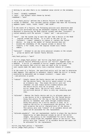 # Setting to use when there is no readahead value stored in the metadata.
#
# "none" - Disable readahead.
# "auto" - Use default value chosen by kernel.
readahead = "auto"
# 'raid_fault_policy' defines how a device failure in a RAID logical
# volume is handled. This includes logical volumes that have the following
# segment types: raid1, raid4, raid5*, and raid6*.
#
# In the event of a failure, the following policies will determine what
# actions are performed during the automated response to failures (when
# dmeventd is monitoring the RAID logical volume) and when 'lvconvert' is
# called manually with the options '--repair' and '--use-policies'.
#
# "warn" - Use the system log to warn the user that a device in the RAID
# logical volume has failed. It is left to the user to run
# 'lvconvert --repair' manually to remove or replace the failed
# device. As long as the number of failed devices does not
# exceed the redundancy of the logical volume (1 device for
# raid4/5, 2 for raid6, etc) the logical volume will remain
# usable.
#
# "allocate" - Attempt to use any extra physical volumes in the volume
# group as spares and replace faulty devices.
#
raid_fault_policy = "warn"
# 'mirror_image_fault_policy' and 'mirror_log_fault_policy' define
# how a device failure affecting a mirror (of "mirror" segment type) is
# handled. A mirror is composed of mirror images (copies) and a log.
# A disk log ensures that a mirror does not need to be re-synced
# (all copies made the same) every time a machine reboots or crashes.
#
# In the event of a failure, the specified policy will be used to determine
# what happens. This applies to automatic repairs (when the mirror is being
# monitored by dmeventd) and to manual lvconvert --repair when
# --use-policies is given.
#
# "remove" - Simply remove the faulty device and run without it. If
# the log device fails, the mirror would convert to using
# an in-memory log. This means the mirror will not
# remember its sync status across crashes/reboots and
# the entire mirror will be re-synced. If a
# mirror image fails, the mirror will convert to a
# non-mirrored device if there is only one remaining good
# copy.
#
# "allocate" - Remove the faulty device and try to allocate space on
# a new device to be a replacement for the failed device.
# Using this policy for the log is fast and maintains the
# ability to remember sync state through crashes/reboots.
# Using this policy for a mirror device is slow, as it
# requires the mirror to resynchronize the devices, but it
# will preserve the mirror characteristic of the device.
# This policy acts like "remove" if no suitable device and
# space can be allocated for the replacement.
#
# "allocate_anywhere" - Not yet implemented. Useful to place the log device
# temporarily on same physical volume as one of the mirror
# images. This policy is not recommended for mirror devices
# since it would break the redundant nature of the mirror. This
# policy acts like "remove" if no suitable device and space can
# be allocated for the replacement.
mirror_log_fault_policy = "allocate"
mirror_image_fault_policy = "remove"
Red Hat Enterprise Linux 6 Logical Volume Manager Administration
130
 