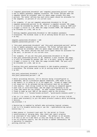 # 'snapshot_autoextend_threshold' and 'snapshot_autoextend_percent' define
# how to handle automatic snapshot extension. The former defines when the
# snapshot should be extended: when its space usage exceeds this many
# percent. The latter defines how much extra space should be allocated for
# the snapshot, in percent of its current size.
#
# For example, if you set snapshot_autoextend_threshold to 70 and
# snapshot_autoextend_percent to 20, whenever a snapshot exceeds 70% usage,
# it will be extended by another 20%. For a 1G snapshot, using up 700M will
# trigger a resize to 1.2G. When the usage exceeds 840M, the snapshot will
# be extended to 1.44G, and so on.
#
# Setting snapshot_autoextend_threshold to 100 disables automatic
# extensions. The minimum value is 50 (A setting below 50 will be treated
# as 50).
snapshot_autoextend_threshold = 100
snapshot_autoextend_percent = 20
# 'thin_pool_autoextend_threshold' and 'thin_pool_autoextend_percent' define
# how to handle automatic pool extension. The former defines when the
# pool should be extended: when its space usage exceeds this many
# percent. The latter defines how much extra space should be allocated for
# the pool, in percent of its current size.
#
# For example, if you set thin_pool_autoextend_threshold to 70 and
# thin_pool_autoextend_percent to 20, whenever a pool exceeds 70% usage,
# it will be extended by another 20%. For a 1G pool, using up 700M will
# trigger a resize to 1.2G. When the usage exceeds 840M, the pool will
# be extended to 1.44G, and so on.
#
# Setting thin_pool_autoextend_threshold to 100 disables automatic
# extensions. The minimum value is 50 (A setting below 50 will be treated
# as 50).
thin_pool_autoextend_threshold = 100
thin_pool_autoextend_percent = 20
# While activating devices, I/O to devices being (re)configured is
# suspended, and as a precaution against deadlocks, LVM2 needs to pin
# any memory it is using so it is not paged out. Groups of pages that
# are known not to be accessed during activation need not be pinned
# into memory. Each string listed in this setting is compared against
# each line in /proc/self/maps, and the pages corresponding to any
# lines that match are not pinned. On some systems locale-archive was
# found to make up over 80% of the memory used by the process.
# mlock_filter = [ "locale/locale-archive", "gconv/gconv-modules.cache" ]
# Set to 1 to revert to the default behaviour prior to version 2.02.62
# which used mlockall() to pin the whole process's memory while activating
# devices.
use_mlockall = 0
# Monitoring is enabled by default when activating logical volumes.
# Set to 0 to disable monitoring or use the --ignoremonitoring option.
monitoring = 1
# When pvmove or lvconvert must wait for the kernel to finish
# synchronising or merging data, they check and report progress
# at intervals of this number of seconds. The default is 15 seconds.
# If this is set to 0 and there is only one thing to wait for, there
# are no progress reports, but the process is awoken immediately the
# operation is complete.
polling_interval = 15
}
The LVM Configuration Files
131
 