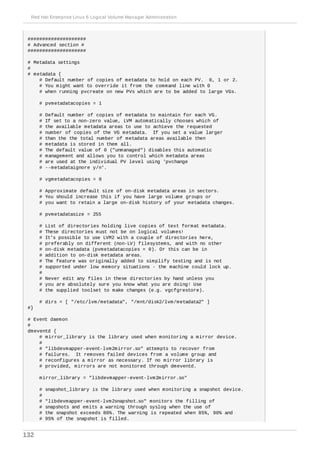 ####################
# Advanced section #
####################
# Metadata settings
#
# metadata {
# Default number of copies of metadata to hold on each PV. 0, 1 or 2.
# You might want to override it from the command line with 0
# when running pvcreate on new PVs which are to be added to large VGs.
# pvmetadatacopies = 1
# Default number of copies of metadata to maintain for each VG.
# If set to a non-zero value, LVM automatically chooses which of
# the available metadata areas to use to achieve the requested
# number of copies of the VG metadata. If you set a value larger
# than the the total number of metadata areas available then
# metadata is stored in them all.
# The default value of 0 ("unmanaged") disables this automatic
# management and allows you to control which metadata areas
# are used at the individual PV level using 'pvchange
# --metadataignore y/n'.
# vgmetadatacopies = 0
# Approximate default size of on-disk metadata areas in sectors.
# You should increase this if you have large volume groups or
# you want to retain a large on-disk history of your metadata changes.
# pvmetadatasize = 255
# List of directories holding live copies of text format metadata.
# These directories must not be on logical volumes!
# It's possible to use LVM2 with a couple of directories here,
# preferably on different (non-LV) filesystems, and with no other
# on-disk metadata (pvmetadatacopies = 0). Or this can be in
# addition to on-disk metadata areas.
# The feature was originally added to simplify testing and is not
# supported under low memory situations - the machine could lock up.
#
# Never edit any files in these directories by hand unless you
# you are absolutely sure you know what you are doing! Use
# the supplied toolset to make changes (e.g. vgcfgrestore).
# dirs = [ "/etc/lvm/metadata", "/mnt/disk2/lvm/metadata2" ]
#}
# Event daemon
#
dmeventd {
# mirror_library is the library used when monitoring a mirror device.
#
# "libdevmapper-event-lvm2mirror.so" attempts to recover from
# failures. It removes failed devices from a volume group and
# reconfigures a mirror as necessary. If no mirror library is
# provided, mirrors are not monitored through dmeventd.
mirror_library = "libdevmapper-event-lvm2mirror.so"
# snapshot_library is the library used when monitoring a snapshot device.
#
# "libdevmapper-event-lvm2snapshot.so" monitors the filling of
# snapshots and emits a warning through syslog when the use of
# the snapshot exceeds 80%. The warning is repeated when 85%, 90% and
# 95% of the snapshot is filled.
Red Hat Enterprise Linux 6 Logical Volume Manager Administration
132
 