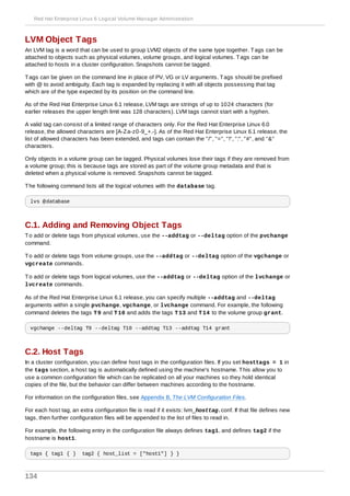 LVM Object Tags
An LVM tag is a word that can be used to group LVM2 objects of the same type together. Tags can be
attached to objects such as physical volumes, volume groups, and logical volumes. Tags can be
attached to hosts in a cluster configuration. Snapshots cannot be tagged.
Tags can be given on the command line in place of PV, VG or LV arguments. Tags should be prefixed
with @ to avoid ambiguity. Each tag is expanded by replacing it with all objects possessing that tag
which are of the type expected by its position on the command line.
As of the Red Hat Enterprise Linux 6.1 release, LVM tags are strings of up to 1024 characters (for
earlier releases the upper length limit was 128 characters). LVM tags cannot start with a hyphen.
A valid tag can consist of a limited range of characters only. For the Red Hat Enterprise Linux 6.0
release, the allowed characters are [A-Za-z0-9_+.-]. As of the Red Hat Enterprise Linux 6.1 release, the
list of allowed characters has been extended, and tags can contain the "/", "=", "!", ":", "#", and "&"
characters.
Only objects in a volume group can be tagged. Physical volumes lose their tags if they are removed from
a volume group; this is because tags are stored as part of the volume group metadata and that is
deleted when a physical volume is removed. Snapshots cannot be tagged.
The following command lists all the logical volumes with the database tag.
lvs @database
C.1. Adding and Removing Object Tags
To add or delete tags from physical volumes, use the --addtag or --deltag option of the pvchange
command.
To add or delete tags from volume groups, use the --addtag or --deltag option of the vgchange or
vgcreate commands.
To add or delete tags from logical volumes, use the --addtag or --deltag option of the lvchange or
lvcreate commands.
As of the Red Hat Enterprise Linux 6.1 release, you can specify multiple --addtag and --deltag
arguments within a single pvchange, vgchange, or lvchange command. For example, the following
command deletes the tags T9 and T10 and adds the tags T13 and T14 to the volume group grant.
vgchange --deltag T9 --deltag T10 --addtag T13 --addtag T14 grant
C.2. Host Tags
In a cluster configuration, you can define host tags in the configuration files. If you set hosttags = 1 in
the tags section, a host tag is automatically defined using the machine's hostname. This allow you to
use a common configuration file which can be replicated on all your machines so they hold identical
copies of the file, but the behavior can differ between machines according to the hostname.
For information on the configuration files, see Appendix B, The LVM Configuration Files.
For each host tag, an extra configuration file is read if it exists: lvm_hosttag.conf. If that file defines new
tags, then further configuration files will be appended to the list of files to read in.
For example, the following entry in the configuration file always defines tag1, and defines tag2 if the
hostname is host1.
tags { tag1 { } tag2 { host_list = ["host1"] } }
Red Hat Enterprise Linux 6 Logical Volume Manager Administration
134
 