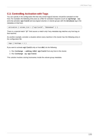 C.3. Controlling Activation with Tags
You can specify in the configuration file that only certain logical volumes should be activated on that
host. For example, the following entry acts as a filter for activation requests (such as vgchange -ay)
and only activates vg1/lvol0 and any logical volumes or volume groups with the database tag in the
metadata on that host.
activation { volume_list = ["vg1/lvol0", "@database" ] }
There is a special match "@*" that causes a match only if any metadata tag matches any host tag on
that machine.
As another example, consider a situation where every machine in the cluster has the following entry in
the configuration file:
tags { hosttags = 1 }
If you want to activate vg1/lvol2 only on host db2, do the following:
1. Run lvchange --addtag @db2 vg1/lvol2 from any host in the cluster.
2. Run lvchange -ay vg1/lvol2.
This solution involves storing hostnames inside the volume group metadata.
LVM Object Tags
135
 