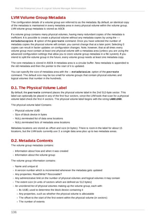LVM Volume Group Metadata
The configuration details of a volume group are referred to as the metadata. By default, an identical copy
of the metadata is maintained in every metadata area in every physical volume within the volume group.
LVM volume group metadata is stored as ASCII.
If a volume group contains many physical volumes, having many redundant copies of the metadata is
inefficient. It is possible to create a physical volume without any metadata copies by using the --
metadatacopies 0 option of the pvcreate command. Once you have selected the number of
metadata copies the physical volume will contain, you cannot change that at a later point. Selecting 0
copies can result in faster updates on configuration changes. Note, however, that at all times every
volume group must contain at least one physical volume with a metadata area (unless you are using the
advanced configuration settings that allow you to store volume group metadata in a file system). If you
intend to split the volume group in the future, every volume group needs at least one metadata copy.
The core metadata is stored in ASCII. A metadata area is a circular buffer. New metadata is appended to
the old metadata and then the pointer to the start of it is updated.
You can specify the size of metadata area with the --metadatasize. option of the pvcreate
command. The default size may be too small for volume groups that contain physical volumes and
logical volumes that number in the hundreds.
D.1. The Physical Volume Label
By default, the pvcreate command places the physical volume label in the 2nd 512-byte sector. This
label can optionally be placed in any of the first four sectors, since the LVM tools that scan for a physical
volume label check the first 4 sectors. The physical volume label begins with the string LABELONE.
The physical volume label Contains:
Physical volume UUID
Size of block device in bytes
NULL-terminated list of data area locations
NULL-terminated lists of metadata area locations
Metadata locations are stored as offset and size (in bytes). There is room in the label for about 15
locations, but the LVM tools currently use 3: a single data area plus up to two metadata areas.
D.2. Metadata Contents
The volume group metadata contains:
Information about how and when it was created
Information about the volume group:
The volume group information contains:
Name and unique id
A version number which is incremented whenever the metadata gets updated
Any properties: Read/Write? Resizeable?
Any administrative limit on the number of physical volumes and logical volumes it may contain
The extent size (in units of sectors which are defined as 512 bytes)
An unordered list of physical volumes making up the volume group, each with:
Its UUID, used to determine the block device containing it
Any properties, such as whether the physical volume is allocatable
The offset to the start of the first extent within the physical volume (in sectors)
The number of extents
Red Hat Enterprise Linux 6 Logical Volume Manager Administration
136
 