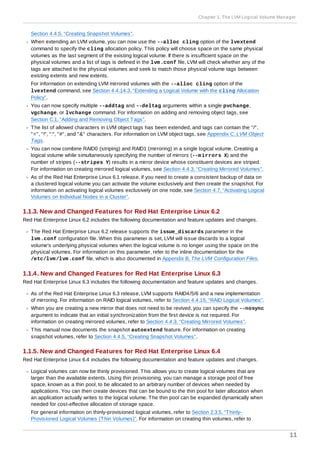 Section 4.4.5, “Creating Snapshot Volumes”.
When extending an LVM volume, you can now use the --alloc cling option of the lvextend
command to specify the cling allocation policy. This policy will choose space on the same physical
volumes as the last segment of the existing logical volume. If there is insufficient space on the
physical volumes and a list of tags is defined in the lvm.conf file, LVM will check whether any of the
tags are attached to the physical volumes and seek to match those physical volume tags between
existing extents and new extents.
For information on extending LVM mirrored volumes with the --alloc cling option of the
lvextend command, see Section 4.4.14.3, “Extending a Logical Volume with the cling Allocation
Policy”.
You can now specify multiple --addtag and --deltag arguments within a single pvchange,
vgchange, or lvchange command. For information on adding and removing object tags, see
Section C.1, “Adding and Removing Object Tags”.
The list of allowed characters in LVM object tags has been extended, and tags can contain the "/",
"=", "!", ":", "#", and "&" characters. For information on LVM object tags, see Appendix C, LVM Object
Tags.
You can now combine RAID0 (striping) and RAID1 (mirroring) in a single logical volume. Creating a
logical volume while simultaneously specifying the number of mirrors (--mirrors X) and the
number of stripes (--stripes Y) results in a mirror device whose constituent devices are striped.
For information on creating mirrored logical volumes, see Section 4.4.3, “Creating Mirrored Volumes”.
As of the Red Hat Enterprise Linux 6.1 release, if you need to create a consistent backup of data on
a clustered logical volume you can activate the volume exclusively and then create the snapshot. For
information on activating logical volumes exclusively on one node, see Section 4.7, “Activating Logical
Volumes on Individual Nodes in a Cluster”.
1.1.3. New and Changed Features for Red Hat Enterprise Linux 6.2
Red Hat Enterprise Linux 6.2 includes the following documentation and feature updates and changes.
The Red Hat Enterprise Linux 6.2 release supports the issue_discards parameter in the
lvm.conf configuration file. When this parameter is set, LVM will issue discards to a logical
volume's underlying physical volumes when the logical volume is no longer using the space on the
physical volumes. For information on this parameter, refer to the inline documentation for the
/etc/lvm/lvm.conf file, which is also documented in Appendix B, The LVM Configuration Files.
1.1.4. New and Changed Features for Red Hat Enterprise Linux 6.3
Red Hat Enterprise Linux 6.3 includes the following documentation and feature updates and changes.
As of the Red Hat Enterprise Linux 6.3 release, LVM supports RAID4/5/6 and a new implementation
of mirroring. For information on RAID logical volumes, refer to Section 4.4.15, “RAID Logical Volumes”.
When you are creating a new mirror that does not need to be revived, you can specify the --nosync
argument to indicate that an initial synchronization from the first device is not required. For
information on creating mirrored volumes, refer to Section 4.4.3, “Creating Mirrored Volumes”.
This manual now documents the snapshot autoextend feature. For information on creating
snapshot volumes, refer to Section 4.4.5, “Creating Snapshot Volumes”.
1.1.5. New and Changed Features for Red Hat Enterprise Linux 6.4
Red Hat Enterprise Linux 6.4 includes the following documentation and feature updates and changes.
Logical volumes can now be thinly provisioned. This allows you to create logical volumes that are
larger than the available extents. Using thin provisioning, you can manage a storage pool of free
space, known as a thin pool, to be allocated to an arbitrary number of devices when needed by
applications. You can then create devices that can be bound to the thin pool for later allocation when
an application actually writes to the logical volume. The thin pool can be expanded dynamically when
needed for cost-effective allocation of storage space.
For general information on thinly-provisioned logical volumes, refer to Section 2.3.5, “Thinly-
Provisioned Logical Volumes (Thin Volumes)”. For information on creating thin volumes, refer to
Chapter 1. The LVM Logical Volume Manager
11
 