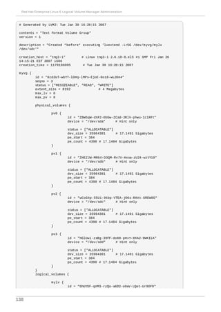 # Generated by LVM2: Tue Jan 30 16:28:15 2007
contents = "Text Format Volume Group"
version = 1
description = "Created *before* executing 'lvextend -L+5G /dev/myvg/mylv
/dev/sdc'"
creation_host = "tng3-1" # Linux tng3-1 2.6.18-8.el5 #1 SMP Fri Jan 26
14:15:21 EST 2007 i686
creation_time = 1170196095 # Tue Jan 30 16:28:15 2007
myvg {
id = "0zd3UT-wbYT-lDHq-lMPs-EjoE-0o18-wL28X4"
seqno = 3
status = ["RESIZEABLE", "READ", "WRITE"]
extent_size = 8192 # 4 Megabytes
max_lv = 0
max_pv = 0
physical_volumes {
pv0 {
id = "ZBW5qW-dXF2-0bGw-ZCad-2RlV-phwu-1c1RFt"
device = "/dev/sda" # Hint only
status = ["ALLOCATABLE"]
dev_size = 35964301 # 17.1491 Gigabytes
pe_start = 384
pe_count = 4390 # 17.1484 Gigabytes
}
pv1 {
id = "ZHEZJW-MR64-D3QM-Rv7V-Hxsa-zU24-wztY19"
device = "/dev/sdb" # Hint only
status = ["ALLOCATABLE"]
dev_size = 35964301 # 17.1491 Gigabytes
pe_start = 384
pe_count = 4390 # 17.1484 Gigabytes
}
pv2 {
id = "wCoG4p-55Ui-9tbp-VTEA-jO6s-RAVx-UREW0G"
device = "/dev/sdc" # Hint only
status = ["ALLOCATABLE"]
dev_size = 35964301 # 17.1491 Gigabytes
pe_start = 384
pe_count = 4390 # 17.1484 Gigabytes
}
pv3 {
id = "hGlUwi-zsBg-39FF-do88-pHxY-8XA2-9WKIiA"
device = "/dev/sdd" # Hint only
status = ["ALLOCATABLE"]
dev_size = 35964301 # 17.1491 Gigabytes
pe_start = 384
pe_count = 4390 # 17.1484 Gigabytes
}
}
logical_volumes {
mylv {
id = "GhUYSF-qVM3-rzQo-a6D2-o0aV-LQet-Ur9OF9"
Red Hat Enterprise Linux 6 Logical Volume Manager Administration
138
 