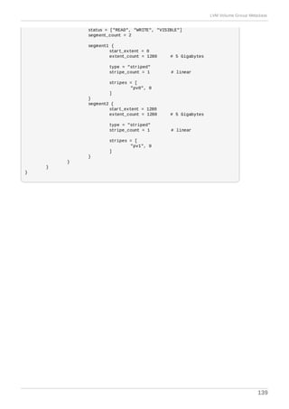 status = ["READ", "WRITE", "VISIBLE"]
segment_count = 2
segment1 {
start_extent = 0
extent_count = 1280 # 5 Gigabytes
type = "striped"
stripe_count = 1 # linear
stripes = [
"pv0", 0
]
}
segment2 {
start_extent = 1280
extent_count = 1280 # 5 Gigabytes
type = "striped"
stripe_count = 1 # linear
stripes = [
"pv1", 0
]
}
}
}
}
LVM Volume Group Metadata
139
 