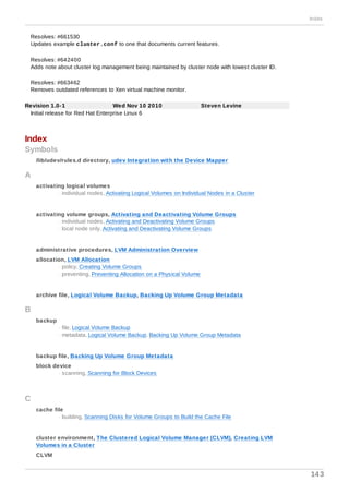 Resolves: #661530
Updates example cluster.conf to one that documents current features.
Resolves: #642400
Adds note about cluster log management being maintained by cluster node with lowest cluster ID.
Resolves: #663462
Removes outdated references to Xen virtual machine monitor.
Revision 1.0-1 Wed Nov 10 2010 Steven Levine
Initial release for Red Hat Enterprise Linux 6
Index
Symbols
/lib/udev/rules.d directory, udev Integration with the Device Mapper
A
activating logical volumes
- individual nodes, Activating Logical Volumes on Individual Nodes in a Cluster
activating volume groups, Activating and Deactivating Volume Groups
- individual nodes, Activating and Deactivating Volume Groups
- local node only, Activating and Deactivating Volume Groups
administrative procedures, LVM Administration Overview
allocation, LVM Allocation
- policy, Creating Volume Groups
- preventing, Preventing Allocation on a Physical Volume
archive file, Logical Volume Backup, Backing Up Volume Group Metadata
B
backup
- file, Logical Volume Backup
- metadata, Logical Volume Backup, Backing Up Volume Group Metadata
backup file, Backing Up Volume Group Metadata
block device
- scanning, Scanning for Block Devices
C
cache file
- building, Scanning Disks for Volume Groups to Build the Cache File
cluster environment, The Clustered Logical Volume Manager (CLVM), Creating LVM
Volumes in a Cluster
CLVM
Index
143
 